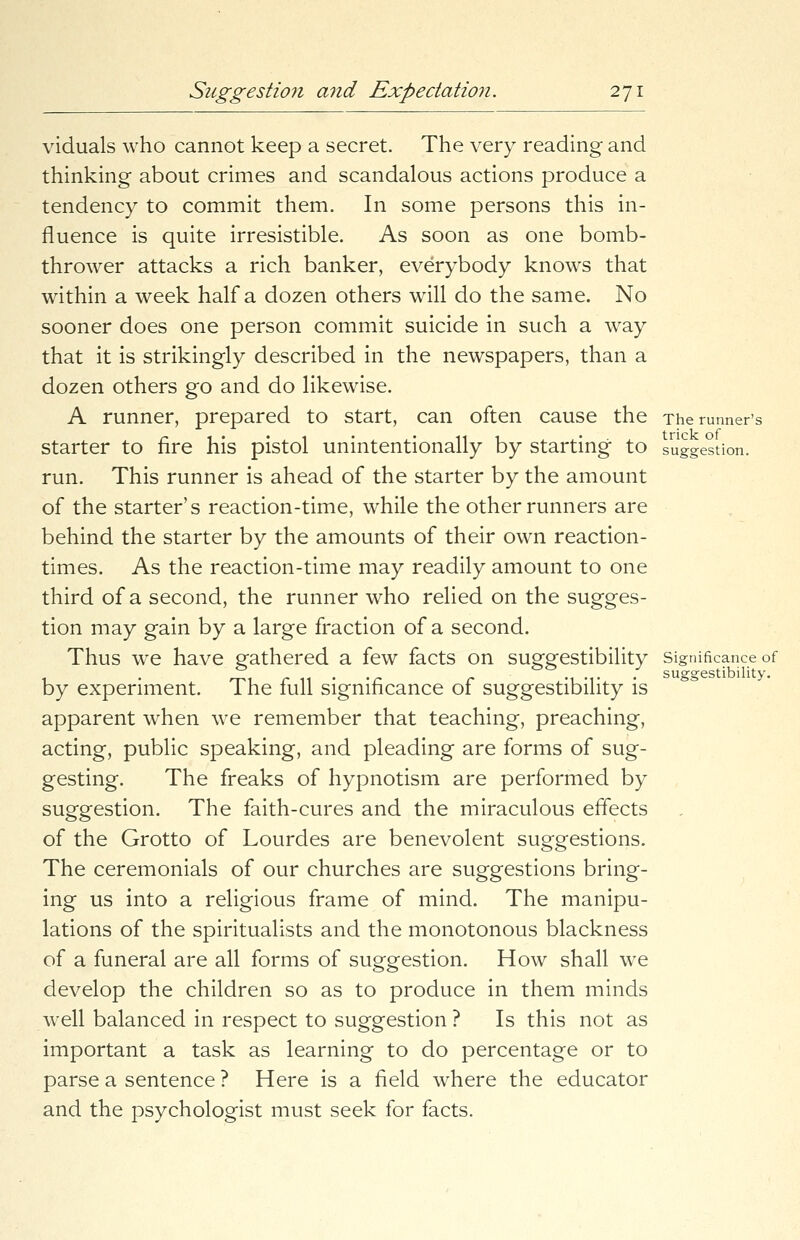 viduals who cannot keep a secret. The very reading and thinking about crimes and scandalous actions produce a tendency to commit them. In some persons this in- fluence is quite irresistible. As soon as one bomb- thrower attacks a rich banker, everybody knows that within a week half a dozen others will do the same. No sooner does one person commit suicide in such a way that it is strikingly described in the newspapers, than a dozen others go and do likewise. A runner, prepared to start, can often cause the The runner's starter to fire his pistol unintentionally by starting to suggestion. run. This runner is ahead of the starter by the amount of the starter's reaction-time, while the other runners are behind the starter by the amounts of their own reaction- times. As the reaction-time may readily amount to one third of a second, the runner who relied on the sugges- tion may gain by a large fraction of a second. Thus we have gathered a few facts on suggestibility significance of _,, • r r m -I- suggestibility. by experiment. The full significance of suggestibility is apparent when we remember that teaching, preaching, acting, public speaking, and pleading are forms of sug- gesting. The freaks of hypnotism are performed by suggestion. The faith-cures and the miraculous effects of the Grotto of Lourdes are benevolent suggestions. The ceremonials of our churches are suggestions bring- ing us into a religious frame of mind. The manipu- lations of the spiritualists and the monotonous blackness of a funeral are all forms of suggestion. How shall we develop the children so as to produce in them minds well balanced in respect to suggestion ? Is this not as important a task as learning to do percentage or to parse a sentence ? Here is a field where the educator and the psychologist must seek for facts.