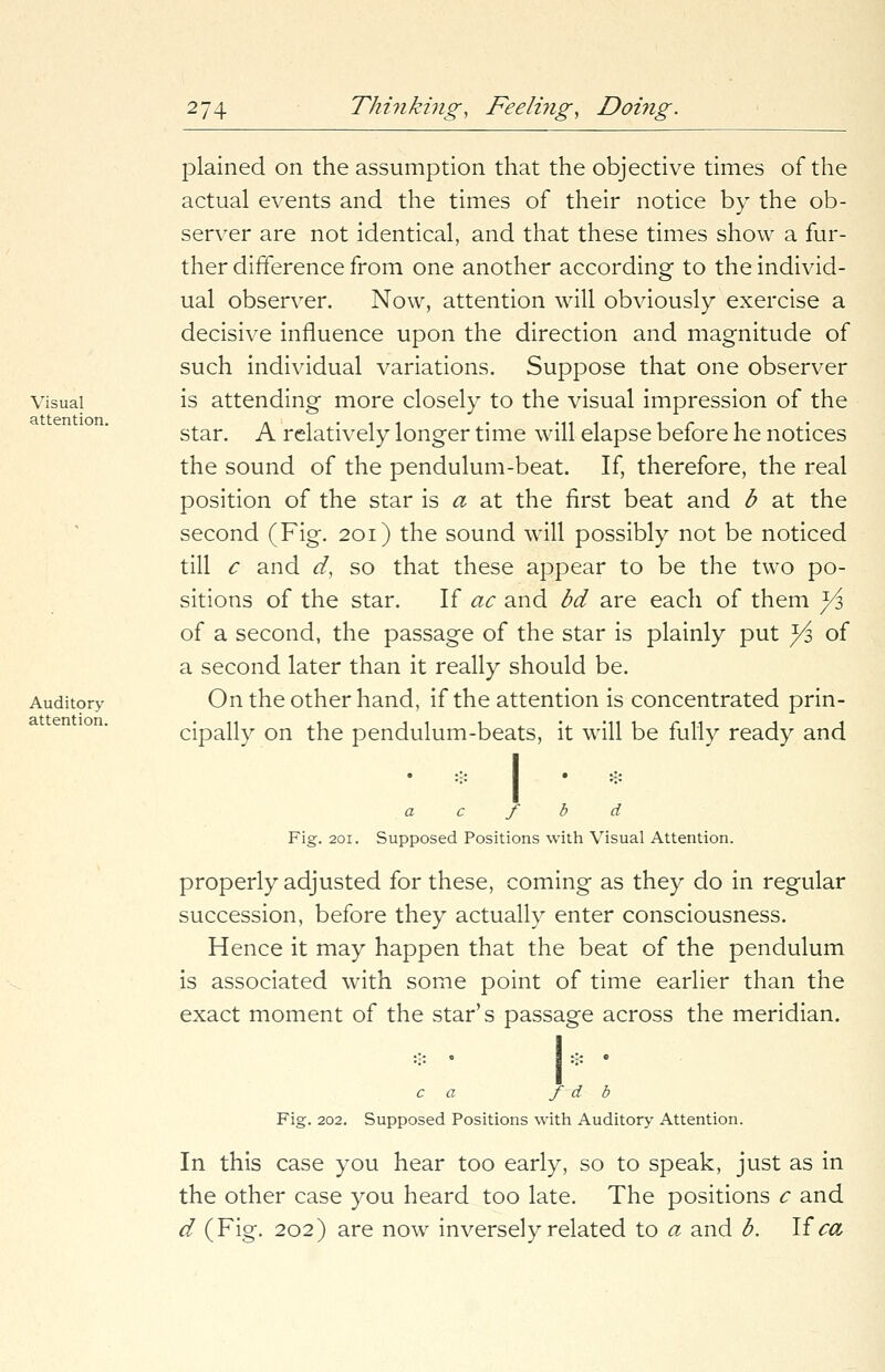 Visual attention. Auditory- attention. plained on the assumption that the objective times of the actual events and the times of their notice by the ob- server are not identical, and that these times show a fur- ther difference from one another according to the individ- ual observer. Now, attention will obviously exercise a decisive influence upon the direction and magnitude of such individual variations. Suppose that one observer is attending more closely to the visual impression of the star. A relatively longer time will elapse before he notices the sound of the pendulum-beat. If, therefore, the real position of the star is a at the first beat and b at the second (Fig. 201) the sound will possibly not be noticed till c and d, so that these appear to be the two po- sitions of the star. If ac and bd are each of them yj, of a second, the passage of the star is plainly put ^3 of a second later than it really should be. On the other hand, if the attention is concentrated prin- cipally on the pendulum-beats, it will be fully ready and Fia:. 201. * • & a c f b d Supposed Positions with Visual Attention. properly adjusted for these, coming as they do in regular succession, before they actually enter consciousness. Hence it may happen that the beat of the pendulum is associated with some point of time earlier than the exact moment of the star's passage across the meridian. c a f d b Fig. 202. Supposed Positions with Auditory Attention. In this case you hear too early, so to speak, just as in the other case you heard too late. The positions c and d (Fig. 202) are now inversely related to a and b. If ca