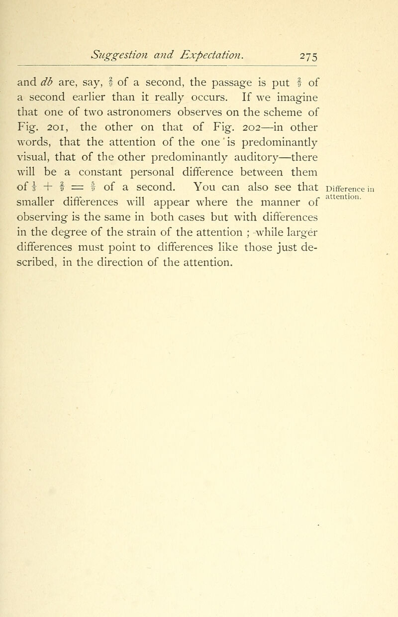 and db are, say, f of a second, the passage is put t of a second earlier than it really occurs. If we imagine that one of two astronomers observes on the scheme of Fig. 201, the other on that of Fig. 202—in other words, that the attention of the one' is predominantly visual, that of the other predominantly auditory—there will be a constant personal difference between them of i + f =■ I of a second. You can also see that Difference in smaller differences will appear where the manner of observing is the same in both cases but with differences in the degree of the strain of the attention ; while larger differences must point to differences like those just de- scribed, in the direction of the attention.