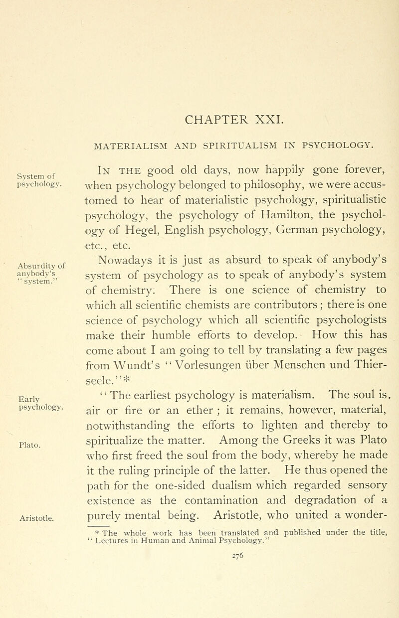 System of psychology. Absurdity of anybody's  system. Early psychology. Plato. Aristotle. CHAPTER XXI. MATERIALISM AND SPIRITUALISM IN PSYCHOLOGY. In the good old days, now happily gone forever, when psychology belonged to philosophy, we were accus- tomed to hear of materialistic psychology, spiritualistic psychology, the psychology of Hamilton, the psychol- ogy of Hegel, English psychology, German psychology, etc., etc. Nowadays it is just as absurd to speak of anybody's system of psychology as to speak of anybody's system of chemistry. There is one science of chemistry to which all scientific chemists are contributors ; there is one science of psychology which all scientific psychologists make their humble efforts to develop. How this has come about I am going to tell by translating a few pages from Wundt's  Vorlesungen iiber Menschen und Thier- seele.*  The earliest psychology is materialism. The soul is. air or fire or an ether ; it remains, however, material, notwithstanding the efforts to lighten and thereby to spiritualize the matter. Among the Greeks it was Plato who first freed the soul from the body, whereby he made it the ruling principle of the latter. He thus opened the path for the one-sided dualism which regarded sensory existence as the contamination and degradation of a purely mental being. Aristotle, who united a wonder- * The whole work has been translated and published under the title,  Lectures in Human and Animal Psychology.