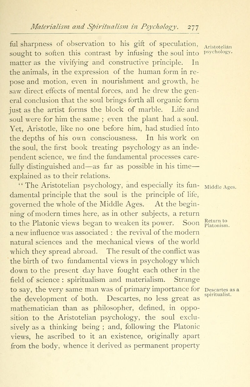 ful sharpness of observation to his gift of speculation, Aristotelian sought to soften this contrast by infusing the soul into psychology, matter as the vivifying and constructive principle. In the animals, in the expression of the human form in re- pose and motion, even in nourishment and growth, he saw direct effects of mental forces, and he drew the gen- eral conclusion that the soul brings forth all organic form just as the artist forms the block of marble. Life and soul were for him the same ; even the plant had a soul. Yet, Aristotle, like no one before him, had studied into the depths of his own consciousness. In his work on the soul, the first book treating psychology as an inde- pendent science, we find the fundamental processes care- fully distinguished and—as far as possible in his time— explained as to their relations. '' The Aristotelian psychology, and especially its fun- Middle Ages. damental principle that the soul is the principle of life, governed the whole of the Middle Ages. At the begin- ning of modern times here, as in other subjects, a return to the Platonic views began to weaken its power. Soon p^nism. a new influence was associated : the revival of the modern natural sciences and the mechanical views of the world which they spread abroad. The result of the conflict was the birth of two fundamental views in psychology which down to the present day have fought each other in the field of science : spiritualism and materialism. Strange to say, the very same man was of primary importance for Descartes as a the development of both. Descartes, no less great as mathematician than as philosopher, defined, in oppo- sition to the Aristotelian psychology, the soul exclu- sively as a thinking being ; and, following the Platonic views, he ascribed to it an existence, originally apart from the body, whence it derived as permanent property