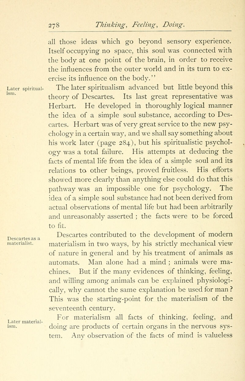 Later spiritual- ism. Descartes as a materialist. Later material- ism. all those ideas which go beyond sensory experience. Itself occupying no space, this soul was connected with the body at one point of the brain, in order to receive the influences from the outer world and in its turn to ex- ercise its influence on the body.'' The later spiritualism advanced but little beyond this theory of Descartes. Its last great representative was Herbart. He developed in thoroughly logical manner the idea of a simple soul substance, according to Des- cartes. Herbart was of very great service to the new psy- chology in a certain way, and we shall say something about his work later (page 284), but his spiritualistic psychol- ogy was a total failure. His attempts at deducing the facts of mental life from the idea of a simple soul and its relations to other beings, proved fruitless. His efforts showed more clearly than anything else could do that this pathway was an impossible one for psychology. The idea of a simple soul substance had not been derived from actual observations of mental life but had been arbitrarily and unreasonably asserted ; the facts were to be forced to fit. Descartes contributed to the development of modern materialism in two ways, by his strictly mechanical view of nature in general and by his treatment of animals as automats. Man alone had a mind ; animals were ma- chines. But if the many evidences of thinking, feeling, and willing among animals can be explained physiologi- cally, why cannot the same explanation be used for man ? This was the starting-point for the materialism of the seventeenth century. For materialism all facts of thinking, feeling, and doing are products of certain organs in the nervous sys- tem. Any observation of the facts of mind is valueless