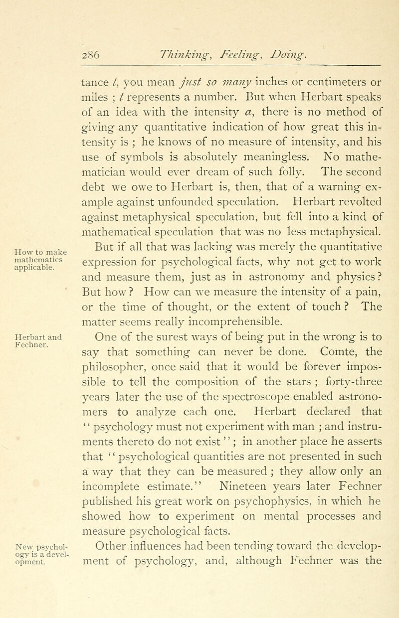 How to make mathematics applicable. Herbart and Fechner. New psychol- ogy is a devel- opment. tance t, you mean just so many inches or centimeters or miles ; t represents a number. But when Herbart speaks of an idea with the intensity #, there is no method of giving any quantitative indication of how great this in- tensity is ; he knows of no measure of intensity, and his use of symbols is absolutely meaningless. No mathe- matician would ever dream of such folly. The second debt we owe to Herbart is, then, that of a warning ex- ample against unfounded speculation. Herbart revolted against metaphysical speculation, but fell into a kind of mathematical speculation that was no less metaphysical. But if all that was lacking was merely the quantitative expression for psychological facts, why not get to work and measure them, just as in astronomy and physics ? But how ? How can we measure the intensity of a pain, or the time of thought, or the extent of touch ? The matter seems really incomprehensible. One of the surest ways of being put in the wrong is to say that something can never be done. Comte, the philosopher, once said that it would be forever impos- sible to tell the composition of the stars ; forty-three years later the use of the spectroscope enabled astrono- mers to analyze each one. Herbart declared that '' psychology must not experiment with man ; and instru- ments thereto do not exist  ; in another place he asserts that •' psychological quantities are not presented in such a way that they can be measured; they allow only an incomplete estimate. Nineteen years later Fechner published his great work on psychophysics, in which he showed how to experiment on mental processes and measure psychological facts. Other influences had been tending toward the develop- ment of psychology, and, although Fechner was the