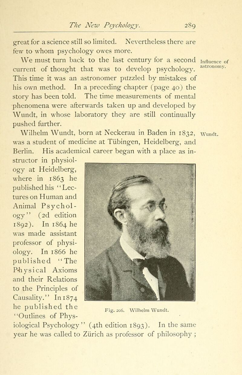 Influence of astronomy. great for a science still so limited. Nevertheless there are few to whom psychology owes more. We must turn back to the last century for a second current of thought that was to develop psychology. This time it was an astronomer puzzled by mistakes of his own method. In a preceding chapter (page 40) the story has been told. The time measurements of mental phenomena were afterwards taken up and developed by Wundt, in whose laboratory they are still continually pushed further. Wilhelm Wundt, born at Neckerau in Baden in 1832, wundt. was a student of medicine at Tubingen, Heidelberg, and Berlin. His academical career began with a place as in- structor in physiol- ogy at Heidelberg, where in 1863 he published his Lec- tures on Human and Animal Psychol- ogy (2d edition 1892). In 1864 he was made assistant professor of physi- ology. In 1866 he published The P«h ys i cal Axioms and their Relations to the Principles of Causality. In 1874 he published the Outlines of Phys- iological Psychology '' (4th edition 1893). In the same year he was called to Zurich as professor of philosophy ;
