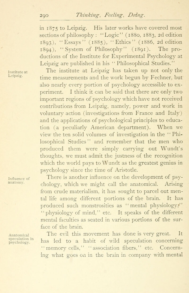 Institute at Leipzig. Influence of anatomy. Anatomical speculation in psychology. in 1875 to Leipzig. His later works have covered most sections of philosophy : Logic (1880, 1883, 2d edition 1893;, Essays (1885), Ethics (1886, 2d edition 1894), System of Philosophy (1891). The pro- ductions of the Institute for Experimental Psychology at Leipzig are published in his '' Philosophical Studies.'' The institute at Leipzig has taken up not only the time measurements and the work begun by Fechner, but also nearly every portion of psychology accessible to ex- periment. I think it can be said that there are only two important regions of psychology which have not received contributions from Leipzig, namely, power and work in voluntary action (investigations from France and Italy; and the applications of psychological principles to educa- tion (3. peculiarly American department). When we view the ten solid volumes of investigation in the '' Phi- losophical Studies'' and remember that the men who produced them were simply carrying out Wundt's thoughts, we must admit the justness of the recognition which the world pays to Wundt as the greatest genius in psychology since the time of Aristotle. There is another influence on the development of psy- chology, which we might call the anatomical. Arising from crude materialism, it has sought to parcel out men- tal life among different portions of the brain. It has produced such monstrosities as '' mental physiology;'' physiology of mind, etc. It speaks of the different mental faculties as seated in various portions of the sur- face of the brain. The evil this movement has done is very great. It has led to a habit of wild speculation concerning  memory cells,  association fibers, etc. Concern- ing what goes on in the brain in company with mental