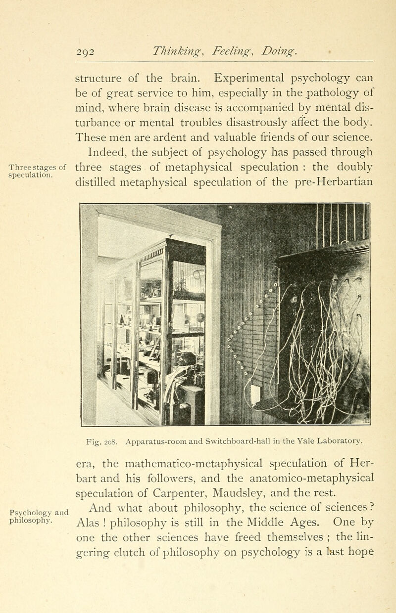 Three stages of speculation. structure of the brain. Experimental psychology can be of great service to him, especially in the pathology of mind, where brain disease is accompanied by mental dis- turbance or mental troubles disastrously affect the body. These men are ardent and valuable friends of our science. Indeed, the subject of psychology has passed through three stages of metaphysical speculation : the doubly distilled metaphysical speculation of the pre-Herbartian Psychology and philosophy. Fig. 208. Apparatus-room and Switchboard-hall in the Yale Laboratory. era, the mathematico-metaphysical speculation of Her- bart and his followers, and the anatomico-metaphysical speculation of Carpenter, Maudsley, and the rest. And what about philosophy, the science of sciences ? Alas ! philosophy is still in the Middle Ages. One by one the other sciences have freed themselves ; the lin- gering clutch of philosophy on psychology is a last hope