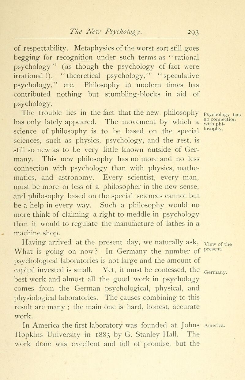 of respectability. Metaphysics of the worst sort still goes begging for recognition under such terms as '' rational psychology'' (as though the psychology of fact were irrational!), theoretical psychology, ''speculative psychology, etc. Philosophy in modern times has contributed nothing but stumbling-blocks in aid of psychology. The trouble lies in the fact that the new philosophy psychology has has only lately appeared. The movement by which a °th°phie-ctl°u science of philosophy is to be based on the special los°Phy- sciences, such as physics, psychology, and the rest, is still so new as to be very little known outside of Ger- many. This new philosophy has no more and no less connection with psychology than with physics, mathe- matics, and astronomy. Every scientist, every man, must be more or less of a philosopher in the new sense, and philosophy based on the special sciences cannot but be a help in every way. Such a philosophy would no more think of claiming a right to meddle in psychology than it would to regulate the manufacture of lathes in a machine shop. Having arrived at the present day, we naturally ask, view of the What is going on now? In Germany the number of Present- psychological laboratories is not large and the amount of capital invested is small. Yet, it must be confessed, the Germany. best work and almost all the good work in psychology comes from the German psychological, physical, and physiological laboratories. The causes combining to this result are many ; the main one is hard, honest, accurate work. In America the first laboratory was founded at Johns America. Hopkins University in 1883 by G. Stanley Hall. The work d6ne was excellent and full of promise, but the