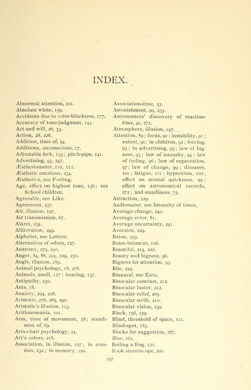 INDEX. Abnormal attention, 101. Absolute white, 159. Accidents due to color-blindness, 177. Accuracy of tone-judgment, 143. Act and will, 28, 33. Action, 28, 226. Addition, time of, 54. Additions, unconscious, 17. Adjustable fork, 139; pitch-pipe, 141. Advertising, 93, 247. ^Lsthesiometer, no, n 1. Esthetic emotions, 234. ^Esthetics, see Feeling. Age, effect on highest tone, 136; see School children. Agreeable, see Like. Agreement, 237. Air, illusion, 197. Air transmission, 67. Alarm, 234. Alliteration, 249. Alphabet, see Letters. Alternation of odors, 127. Anatomy, 279, 290. Anger, 84, 88, 224, 229, 230. Angle, illusion, 189. Animal psychology, 18, 278. Animals, smell, 127 ; hearing, 137. Antipathy, 230. Ants, 18. Anxiety, 224, 228. Aristotle, 276, 285, 290. Aristotle's illusion, 113. Arithmomania, 101. Arm, time of movement, 58; steadi- ness of, 69. Arm-chair psychology, 24. Art's colors, 218. Association, in illusion, 197; in emo- tion, 232 ; in memory, 250. Association-time, 53. Astonishment, 99, 233. Astronomers' discovery of reaction- time, 40, 272. Atmosphere, illusion, 197. Attention, 89; focus, 90 ; instability, 91 ; extent, 91; in children, 92 ; forcing, 93 ; in advertising, 93 ; law of big- ness, 93 ; law of intensity, 94 ; law of feeling, 96; law of expectation, 97; law of change, 99 ; diseases, 101 ; fatigue, 101 ; hypnotism, 102 ; effect on mental quickness, 99 ; effect on astronomical records, 272 ; and steadiness, 75. Attraction, 229. Audiometer, see Intensity of tones. Average change, 240. Average error, 81. Average uncertainty, 241. Aversion, 229. Baton, 259. Beam-balances, 106. Beautiful, 214, 222. Beauty and bigness, 96. Bigness for attention, 93. Bile, 224. Binaural, see Ears. Binocular contrast, 212. Binocular luster, 212. Binocular relief, 205. Binocular strife, 210. Binocular vision, 199. Black, 156, 159. Blind, threshold of space, in. Blind-spot, 183. Blocks for suggestion, 267. Blue, 162. Boiling a frog, 121. Book stereoscope, 202.