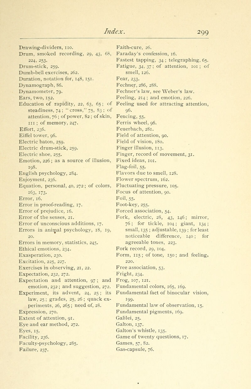 Drawing-dividers, no. Drum, smoked recording, 29, 43, 6S, 224, 253. Drum-stick, 259. Dumb-bell exercises, 262. Duration, notation for, 148, 151. Dynamograph, 86. Dynamometer, 79. Ears, two, 152. Education of rapidity, 22, 63, 65; of steadiness, 74 ;  cross, 75, 83 ; of attention, 76 ; of power, 82 ; of skin, in ; of memory, 247. Effort, 236. Eiffel tower, 96. Electric baton, 259. Electric drum-stick, 259. Electric shoe, 255. Emotion, 226; as a source of illusion, 198. English psychology, 284. Enjoyment, 236. Equation, personal, 40, 272; of colors, 163, 173. Error, 16. Error in proof-reading, 17. Error of prejudice, 16. Error of the senses, 21. Error of unconscious additions, 17. Errors in animal psychology, 18, 19, 20. Errors in memory, statistics, 245. Ethical emotions, 234. Exasperation, 230. Excitation, 225, 227. Exercises in observing, 21, 22. Expectation, 232, 272. Expectation and attention, 97; and emotion, 232; and suggestion, 272. Experiment, its advent, 24, 25 ; its law, 25 ; grades, 25, 26 ; quack ex- periments, 26, 265; need of, 28. Expression, 270. Extent of attention, 91. Eye and ear method, 272. Eyes, 15. Facility, 236. Faculty-psychology, 285. Failure, 237. Faith-cure, 26. Faraday's confession, 16. Fastest tapping, 34 ; telegraphing, 65. Fatigue, 34,37; of attention, 101 ; of smell, 126. Fear, 233. Fechner, 286, 2S8. Fechner's law, see Weber's law. Feeling, 214 ; and emotion, 226. Feeling used for attracting attention, 96. Fencing, 55. Ferris wheel, 96. Feuerbach, 281. Field of attention, 90. Field of vision, 180. Finger illusion, 113. Finger, record of movement, 31. Fixed ideas, 101. Flag-foil, 55. Flavors due to smell, 128. Flower spectrum, 162. Fluctuating pressure, 105. Focus of attention, 90. Foil, 55. Foot-key, 255. Forced association, 54. Fork, electric, 28, 43, 146; mirror, 76; for tickle, 104; giant, 134; small, 135 ; adjustable, 139 ; for least noticeable difference, 140; for agreeable tones, 223. Fork record, 29, 104. Form, 115; of tone, 150; and feeling, 220. Free association, 53. Fright, 234. Frog, 107, 121. Fundamental colors, 165, 169. Fundamental fact of binocular vision, 199. Fundamental law of observation, 15. Fundamental pigments, 169. Galilei, 25. Galton, 137. Galton's whistle, 135. Game of twenty questions, 17. Games, 57, 82. Gas-capsule, 76.