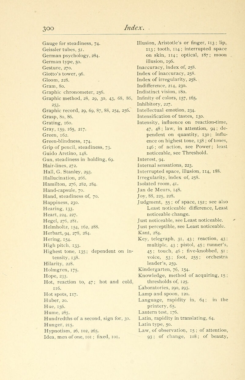 Gauge for steadiness, 74. Geissler tubes, 51. German psychology, 284. German type, 50. Gesture, 270. Giotto's tower, 96. Gloom, 228. Gram, 80. Graphic chronometer, 256. Graphic method, 28, 29, 30, 43, 68, 86, 253- Graphic record, 29, 69, 87, 88, 254, 256. Grasp, 80, 86. Grating, 160. Gray, 159, 165, 217. Green, 162. Green-blindness, 174. Grip of pencil, steadiness, 73. Guido Aretino, 148. Gun, steadiness in holding, 69. Hair-lines, 272. Hall, G. Stanley, 293. Hallucination, 266. Hamilton, 276, 282, 284. Hand-capsule, 70. Hand, steadiness of, 70. Happiness, 230. Hearing, 133. Heart, 224, 227. Hegel, 276, 281. Helmholtz, 154, 162, 288. Herbart, 94, 278, 284. Hering, 154. High pitch, 133. Highest tone, 135; dependent on in- tensity, 138. Hilarity, 228. Holmgren, 175. Hope, 233. Hot, reaction to, 47; hot and cold, 116. Hot spots, 117. Huber, 20. Hue, 156. Hume, 285. Hundredths of a second, sign for, 30. Hunger, 215. Hypnotism, 26, 102, 265. Idea, men of one, 101 ; fixed, 101. Illusion, Aristotle's or finger, 113 ; lip, 113; tooth, 114; interrupted space on skin, 114; optical, 187; moon illusion, 196. Inaccuracy, index of, 258. Index of inaccuracy, 258. Index of irregularity, 258. Indifference, 214, 230. Indistinct vision, 180. Infinity of colors, 157, 165. Inhibitory, 227. Intellectual emotion, 234. Intensification of tastes, 130. Intensity, influence on reaction-time, 47, 48 ; law, in attention, 94; de- pendent on quantity, 130; influ- ence on highest tone, 138 ; of tones, 146; of action, see Power; least noticeable, see Threshold. Interest, 94. Internal sensations, 223. Interrupted space, illusion, 114, 188. Irregularity, index of, 258. Isolated room, 41. Jan de Meurs, 148. Joy, 88, 225, 228. Judgment, 55 ; of space, 152; see also Least noticeable difference, Least noticeable change. Just noticeable, see Least noticeable. Just perceptible, see Least noticeable. Kant, 284. Key, telegraph, 31, 43; reaction, 43; multiple, 43 ; pistol, 45 ; runner's, 45 ; touch, 46 ; five-knobbed, 51 ; voice, 53; foot, 255; orchestra leader's, 259. Kindergarten, 76, 154. Knowledge, method of acquiring, 15 ; thresholds of, 125. Laboratories, 290, 293. Lamp and spoon, 120. Language, rapidity in, 64; in the printery, 65. Lantern test, 176. Latin, rapidity in translating, 64. Latin type, 50. Law, of observation, 15 ; of attention, 93 ; of change, 108; of beauty,