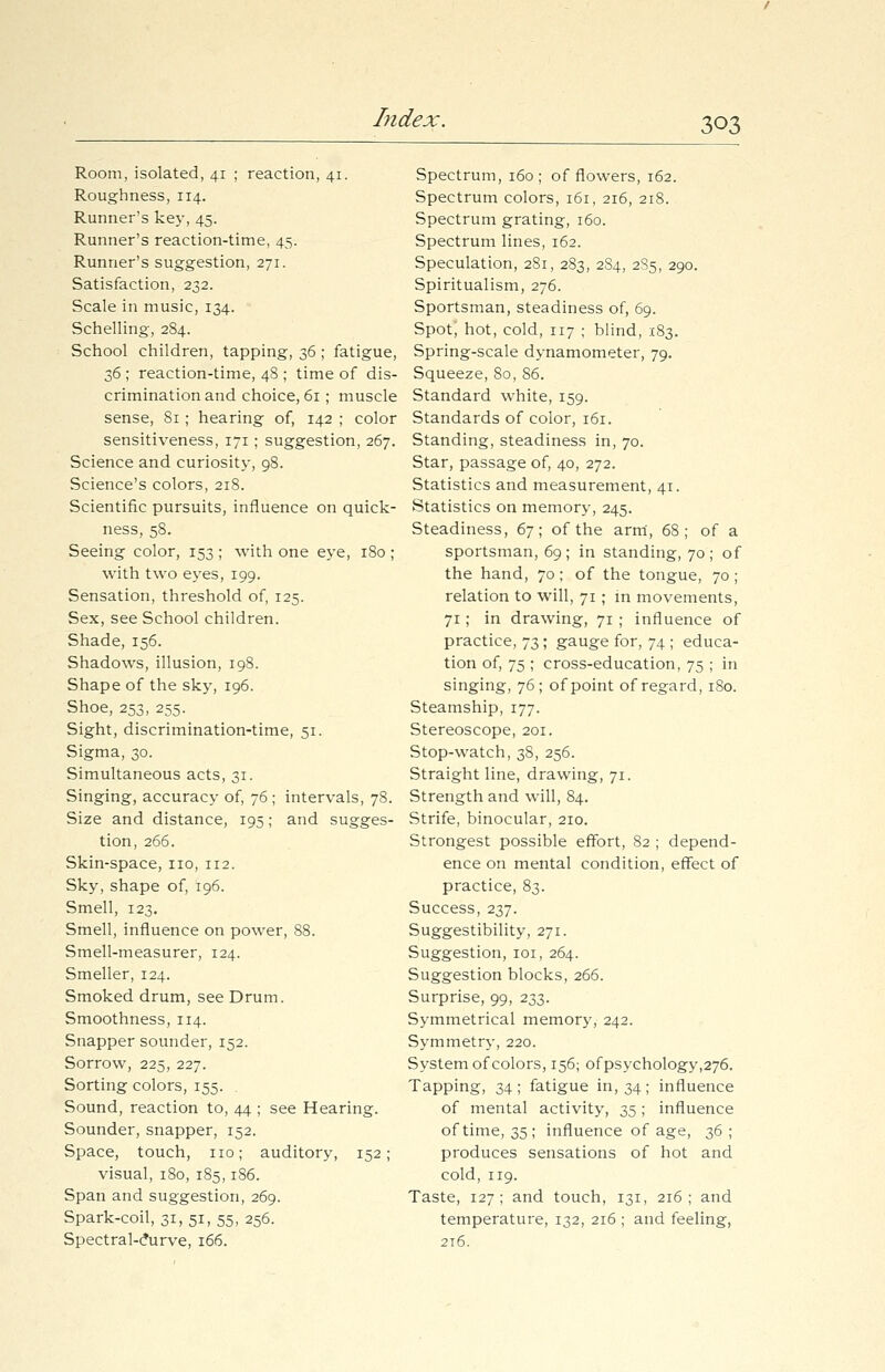 Room, isolated, 41 ; reaction, 41. Roughness, 114. Runner's key, 45. Runner's reaction-time, 45. Runner's suggestion, 271. Satisfaction, 232. Scale in music, 134. Schelling, 284. School children, tapping, 36 ; fatigue, Z6 ; reaction-time, 48 ; time of dis- crimination and choice, 61; muscle sense, 81; hearing of, 142 ; color sensitiveness, 171; suggestion, 267. Science and curiosity, 98. Science's colors, 218. Scientific pursuits, influence on quick- ness, 58. Seeing color, 153 ; with one eye, 180 ; with two eyes, 199. Sensation, threshold of, 125. Sex, see School children. Shade, 156. Shadows, illusion, 198. Shape of the sky, 196. Shoe, 253, 255. Sight, discrimination-time, 51. Sigma, 30. Simultaneous acts, 31. Singing, accuracy of, 76 ; intervals, 78. Size and distance, 195; and sugges- tion, 266. Skin-space, no, 112. Sky, shape of, 196. Smell, 123. Smell, influence on power, 88. Smell-measurer, 124. Smeller, 124. Smoked drum, see Drum. Smoothness, 114. Snapper sounder, 152. Sorrow, 225, 227. Sorting colors, 155. Sound, reaction to, 44 ; see Hearing. Sounder, snapper, 152. Space, touch, no; auditory, 152; visual, 180, 185,186. Span and suggestion, 269. Spark-coil, 31, 51, 55, 256. Spectral-c*urve, 166. Spectrum, 160; of flowers, 162. Spectrum colors, 161, 216, 218. Spectrum grating, 160. Spectrum lines, 162. Speculation, 281, 283, 284, 2S5, 290. Spiritualism, 276. Sportsman, steadiness of, 69. Spot', hot, cold, 117 ; blind, 183. Spring-scale dynamometer, 79. Squeeze, 80, 86. Standard white, 159. Standards of color, 161. Standing, steadiness in, 70. Star, passage of, 40, 272. Statistics and measurement, 41. Statistics on memory, 245. Steadiness, 67; of the arm, 68; of a sportsman, 69; in standing, 70; of the hand, 70; of the tongue, 70 ; relation to will, 71 ; in movements, 71; in drawing, 71 ; influence of practice, 73; gauge for, 74 ; educa- tion of, 75 ; cross-education, 75 ; in singing, 76; of point of regard, 180. Steamship, 177. Stereoscope, 201. Stop-watch, 38, 256. Straight line, drawing, 71. Strength and will, 84. Strife, binocular, 210. Strongest possible effort, 82 ; depend- ence on mental condition, effect of practice, 83. Success, 237. Suggestibility, 271. Suggestion, 101, 264. Suggestion blocks, 266. Surprise, 99, 233. Symmetrical memory, 242. Symmetry, 220. System of colors, 156; ofpsychology,276. Tapping, 34 ; fatigue in, 34 ; influence of mental activity, 35; influence of time, 35; influence of age, 36 ; produces sensations of hot and cold, 119. Taste, 127; and touch, 131, 216; and temperature, 132, 216 ; and feeling, 216.