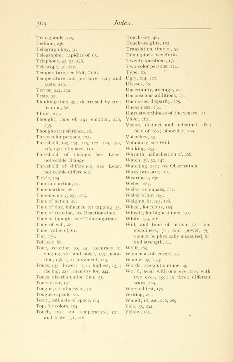 .V'l i' ai glands, 225, 1 ■ 1 1111111, 236. 1 elegraph key, 31. 111( graphei, rapidity of, 65. Telephom , 43, 5 1, 146. 'i eles< i', 4'-, 272. Temperalure, see 1 lot, Cold. 1 emperai mm- and pr< ssure, 121 ; and taste, 216. Terror, 224 2,1 'i ests, .,. Thinking-time,49; decreased by<i\i- lization, 6 'I llM',1 , 2] ',. Thought, lime of, 49; emotion, 22f., 235 1 houghl 1 ransfen n< 1 , 26 1 hree i oloi i» rsons 1 Iim shold 1 [03, 124, 1 -,, 1 -•'/, 129, 1 0 146, 147 ; of spa< e, 1 i''. 1 hreshold of < hange, see Leasl no11« eable < hange. 1 iir< ahold of diffeiem e, see 1 ■< asl noii' eable different e. 'I I' I: l<-, [04. 1 ime and a< tion, 27. 1 ime tnai kei 1 im< memoj y, 253, 26 , 1 ime f ;>< tion, 28. 1 ime f day, influem e on tapping, 35. 1 imi i !. ;k 1 ion, Bee Rea< tibn-1 inn-. 1 ime ( 1 in.iii-iii, see 1 hinking-time. Tiinc of will, 1 ime, -. alue of, 61. Tint, i'/,. Tobacco, 88. 1 one, rea< tion to, 44; accuracy in singing, 76; and noi:,.-, , ;, • nota tion, 1 16, 150 iudgmenl, 14 \. Tones, [33; lowest, 1 1 ; highest, 1 i< - ling 22 1; memoi y for, ^44. Tones, dis< 1 imination time, 51. 1 one testei ,141. 1 ongue, steadiness of, 70. 1 ongue ' apsule, 70. Tooth, esl imate of spa< e, 114. 1 op, foi > olors, [54. 'i oik h, 103 ; and temperal ure, 1 si and taste, 131 116 'i oik h-key, 46. Toik h-weights, 103. 'i ranslal ion, time of, 54. 1 uning fork, sec Fork, Twenl v questions, 17. Two-color persons, 174. Type, 50. Ugly, -'i 4, 222. 1 m< ertaintj, average, 241. 1 ik ons< ious additions, 17. 1 fn< rossed disparity, 205. 1 neasiness, 234. 1 'nitir.iworthiness of the senses, 21. Violet, 162. Vision, distim 1 and indistini t, 180 ; field of, [80; binocular, 199. Vol. .-key, 53, Voluntary, see Will. Walking, 253. Warmth, IkiIIik iii.it ion ol, 2661 Wat< h, 38, 52, 147. Wat' Inn:- ■ - - ■ < )lr,ei vation. Wavy pressure, io ;. Weai iness, 230. Webei, 287. Web< 1 's 1 ompass, tn. Webei 's law, 109. Weights, 81, I'.; Wheel, forcolors, [54. Whistle, foi highest tone, 135. White, 1 19 216. Will, and time of a< tion, 28; and steadiness, 71 ; and power, 70; i .-iiiiioi be physii ally measured, 8i; and si rength, 84. Wolff, ^84. Women as oi.'.ei vers, 2 ;. Wondei, 99, 233. Words, recognition-time, 49. World, seen with one eye, 180; with two eye'., ion ; in till ec different ways, \h<). Worsted tesl, 175. Writing, 241. Wmi'li, 1';, 226, 270, 289. V:ile, 55, 294, bellow, im.