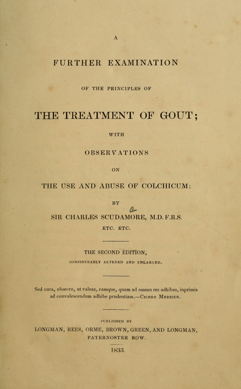 OF THE PRINCIPLES OF THE TREATMENT OF GOUT; WITH OBSERVATIONS ON THE USE AND ABUSE OF COLCHICUM: BY SIR CHARLES SCUDAMORE, M.D.F.R.S. ETC. ETC. THE SECOND EDITION, CONSIDF.HABLY ALTERED AND ENLARGED. Sed cura, obsecro, ul valeas^ eamque, quam ad omnes res adhibes, inprimis ad convalescendum adhibe prudentiam.—Cicero Medicus. I'UBLISHED BY LONGMAN, REES, ORME, BROWN, GREEN, AND LONGMAN, PATERNOSTER ROW. 1833.