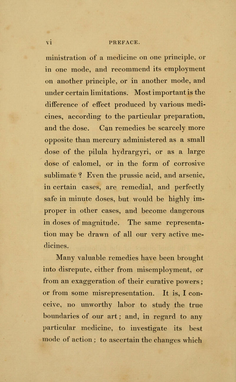 ministration of a medicine on one principle, or in one mode, and recommend its employment on another principle, or in another mode, and under certain limitations. Most important is the difference of effect produced by various medi- cines, according to the particular preparation, and the dose. Can remedies be scarcely more opposite than mercury administered as a small dose of the pilula hydrargyri, or as a large dose of calomel, or in the form of corrosive sublimate *? Even the prussic acid, and arsenic, in certain cases, are remedial, and perfectly safe in minute doses, but would be highly im- proper in other cases, and become dangerous in doses of magnitude. The same representa- tion may be drawn of all our very active me- dicines. Many valuable remedies have been brought into disrepute, either from misemployment, or from an exaggeration of their curative powers; or from some misrepresentation. It is, I con- ceive, no unworthy labor to study the true boundaries of our art; and, in regard to any particular medicine, to investigate its best mode of action ; to ascertain the chano-es which