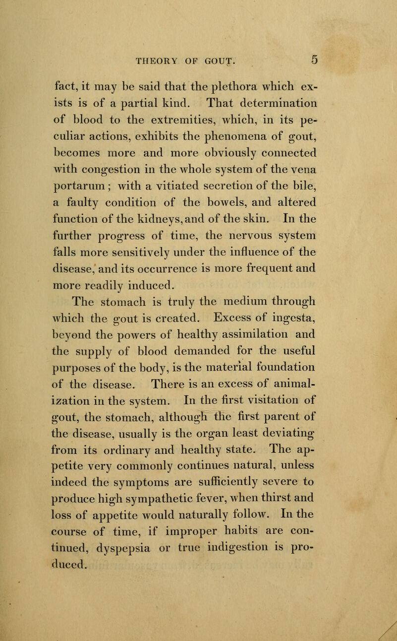 fact, it may be said that the plethora which ex- ists is of a partial kind. That determination of blood to the extremities, which, in its pe- culiar actions, exhibits the phenomena of gout, becomes more and more obviously connected with congestion in the whole system of the vena portarum ; with a vitiated secretion of the bile, a faulty condition of the bowels, and altered function of the kidneys, and of the skin. In the further progress of time, the nervous system falls more sensitively under the influence of the disease, and its occurrence is more frequent and more readily induced. The stomach is truly the medium through which the gout is created. Excess of ingesta, beyond the powers of healthy assimilation and the supply of blood demanded for the useful purposes of the body, is the material foundation of the disease. There is an excess of animal- ization in the system. In the first visitation of gout, the stomach, although the first parent of the disease, usually is the organ least deviating from its ordinary and healthy state. The ap- petite very commonly continues natural, unless indeed the symptoms are sufficiently severe to produce high sympathetic fever, when thirst and loss of appetite would naturally follow. In the course of time, if improper habits are con- tinued, dyspepsia or true indigestion is pro- duced.