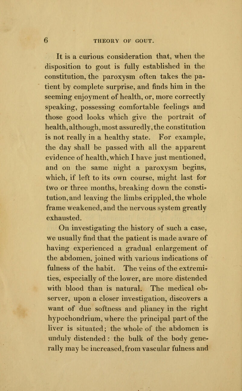 It is a curious consideration that, when the disposition to gout is fully established in the constitution, the paroxysm often takes the pa- tient by complete surprise, and finds him in the seeming enjoyment of health, or, more correctly speaking, possessing comfortable feelings and those good looks which give the portrait of health, although, most assuredly,the constitution is not really in a healthy state. For example, the day shall be passed with all the apparent evidence of health, which I have just mentioned, and on the same night a paroxysm begins, which, if left to its own course, might last for two or three months, breaking down the consti- tution, and leaving the limbs crippled, the whole frame weakened, and the nervous system greatly exhausted. On investigating the history of such a case, we usually find that the patient is made aware of having experienced a gradual enlargement of the abdomen, joined with various indications of fulness of the habit. The veins of the extremi- ties, especially of the lower, are more distended with blood than is natural. The medical ob- server, upon a closer investigation, discovers a want of due softness and pliancy in the right hypochondrium, where the principal part of the liver is situated; the whole of the abdomen is unduly distended : the bulk of the body gene- rally may be increased,from vascular fulness and