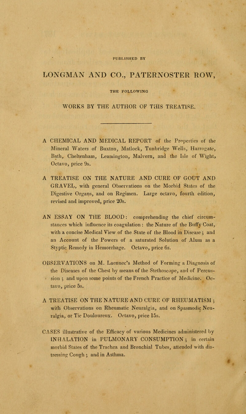 PUBLISHED BY LONGMAN AND CO., PATERNOSTER ROW, THE FOLLOWING WORKS BY THE AUTHOR OF THIS TREATISE. A CHEMICAL AND MEDICAL REPORT of the Properties of the Mineral Waters of Buxton^ Matlock, Tunbridge Wells, Harrop;ate, Bath, Cheltenham, Leamington, Malvern, and the Isle of Wight, Octavo, price 9s. A TREATISE ON THE NATURE AND CURE OF GOUT AND GRAVEL, with general Observations on the Morbid States of the Digestive Organs, and on Regimen. Large octavo, fourth edition, revised and improved, price 20s. AN ESSAY ON THE BLOOD: comprehending the chief circum- stances which influence its coagulation : the Nature of the BuiFy Coat, with a concise Medical View of the State of the Blood in Disease ; and an Account of the Powers of a saturated Solution of Alum as a Styptic Remedy in Hemorrhage. Octavo, price 6s. OBSERVATIONS on M. Laennec's Method of Forming a Diagnosis of the Diseases of the Chest by means of the Stethoscope, and of Percus- - sion ; and upon some points of the French Practice of Medicine. Oc- tavo, price 5s. A TREATISE ON THE NATURE AND CURE OF RHEUMATISM ; with Observations on Rheumatic Neuralgia, and on Spasmodic Neu- ralgia, or Tic Douloureux. Octavo, price 15s. CASES illustrative of the Efficacy of various Medicines administered by INHALATION in PULMONARY CONSUMPTION; in certain morbid States of the Trachea and Bronchial Tubes, attended with dis- tressing Cough ; and in Asthma.