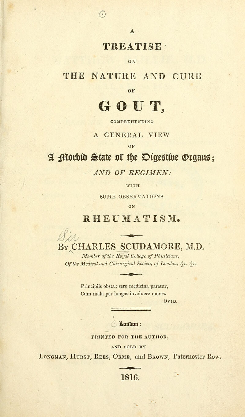 e A TREATISE • ON THE NATURE AND CURE OF GOUT, COMPREHENDING A GENERAL VIEW OF AND OF REGIMEN: WITH SOME OBSERVATIONS ON RHEUMATISM. By CHARLES SCUDAMORE, M.D. Member of the Royal College of Physicians, Of the Medical and Chirurgical Society of London, ^c. ^c. Principiis obsta; sero medicina paratur. Cum mala per iongas invaluere moras. Ovid. iLonflon: PRINTED FOR THE AUTHOR^ AND SOLD BY Longman, Hurst, Rees, Orme, and Broavn, Paternoster Row, 1816.