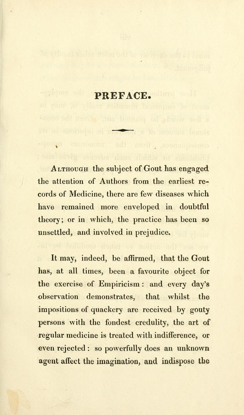 PREFACE. Although the subject of Gout has engaged the attention of Authors from the earliest re- cords of Medicine, there are few diseases which have remained more enveloped in doubtful theory; or in which, the practice has been so unsettled, and involved in prejudice. It may, indeed, be affirmed, that the Gout has, at all times, been a favourite object for the exercise of Empiricism : and every day's observation demonstrates, that whilst the impositions of quackery are received by gouty persons with the fondest credulity, the art of regular medicine is treated with indifference, or even rejected : so powerfully does an unknown agent affect the imagination, and indispose the
