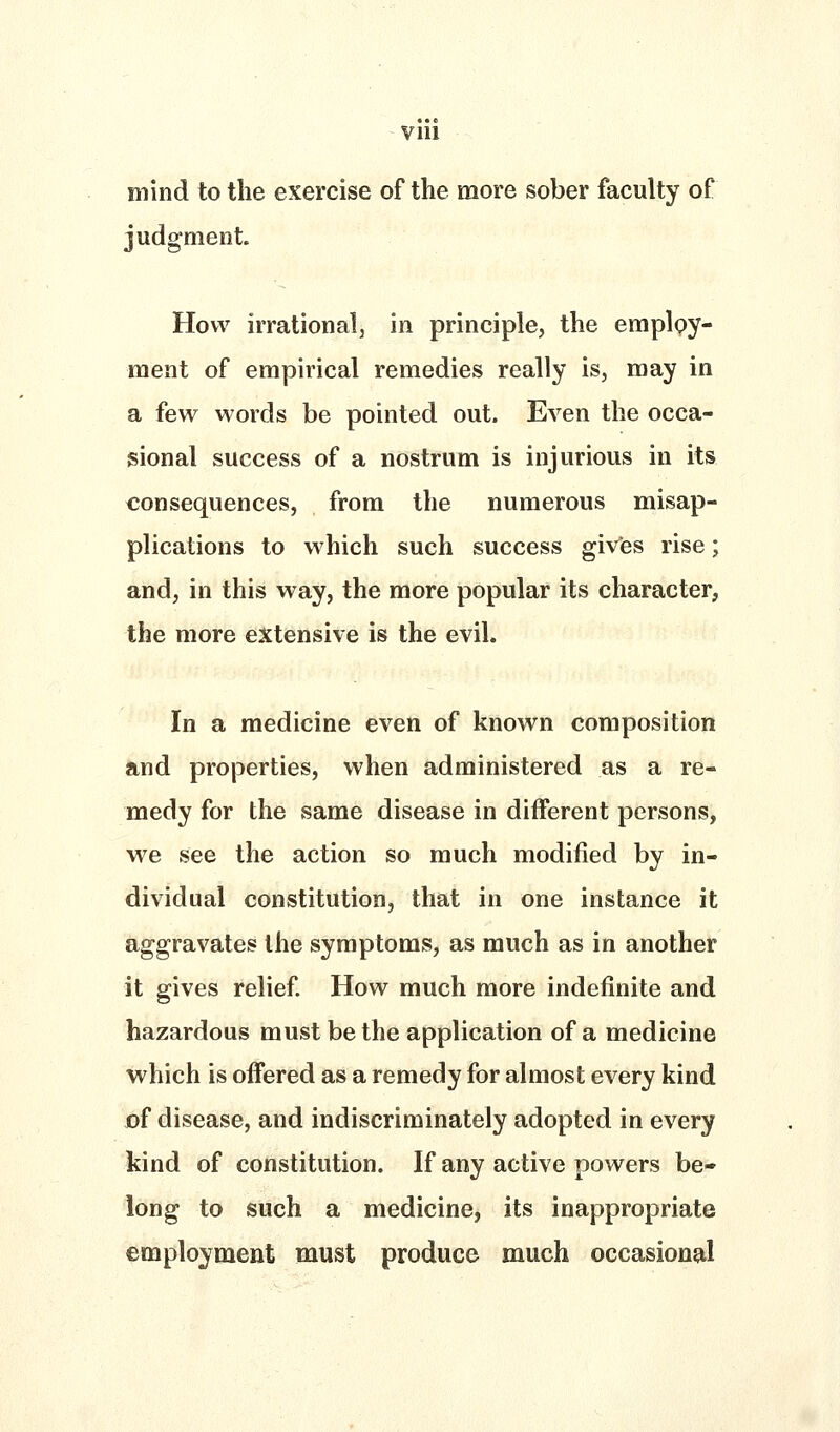VIU mind to the exercise of the more sober faculty of judgment. How irrationalj in principle, the employ- ment of empirical remedies really is, may in a few words be pointed out. Even the occa- sional success of a nostrum is injurious in its consequences, from the numerous misap- plications to which such success givfes rise; and, in this way, the more popular its character, the more extensive is the evil. In a medicine even of known composition and properties, when administered as a re- medy for the same disease in different persons, we see the action so much modified by in- dividual constitution, that in one instance it aggravates the symptoms, as much as in another it gives relief How much more indefinite and hazardous must be the application of a medicine which is offered as a remedy for almost every kind of disease, and indiscriminately adopted in every kind of constitution. If any active powers be- long to such a medicine, its inappropriate employment must produce much occasional