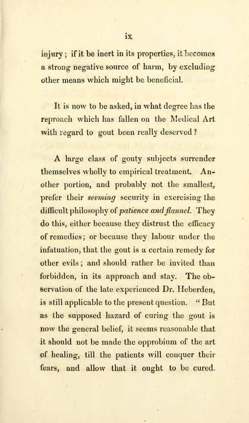 injury; if it be inert in its properties, it becomes a strong negative source of harm, by excluding other means which might be beneficial. It is now to be asked, in what degree has the reproach which has fallen on the Medical Art with regard to gout been really deserved ? A large class of gouty subjects surrender themselves wholly to empirical treatment. An- other portion, and probably not the smallest, prefer their seeming security in exercising the difficult philosophy of patience and flannel. They do this, either because they distrust the efficacy of remedies; or because they labour under the infatuation, that the gout is a certain remedy for other evils; and should rather be invited than forbidden, in its approach and stay. The ob- servation of the late experienced Dr. Heberden, is still applicable to the present question.  But as the supposed hazard of curing the gout is now the general belief, it seems reasonable that it should not be made the opprobium of the art of healing, till the patients will conquer their fears, and allow that it ought to be cured.