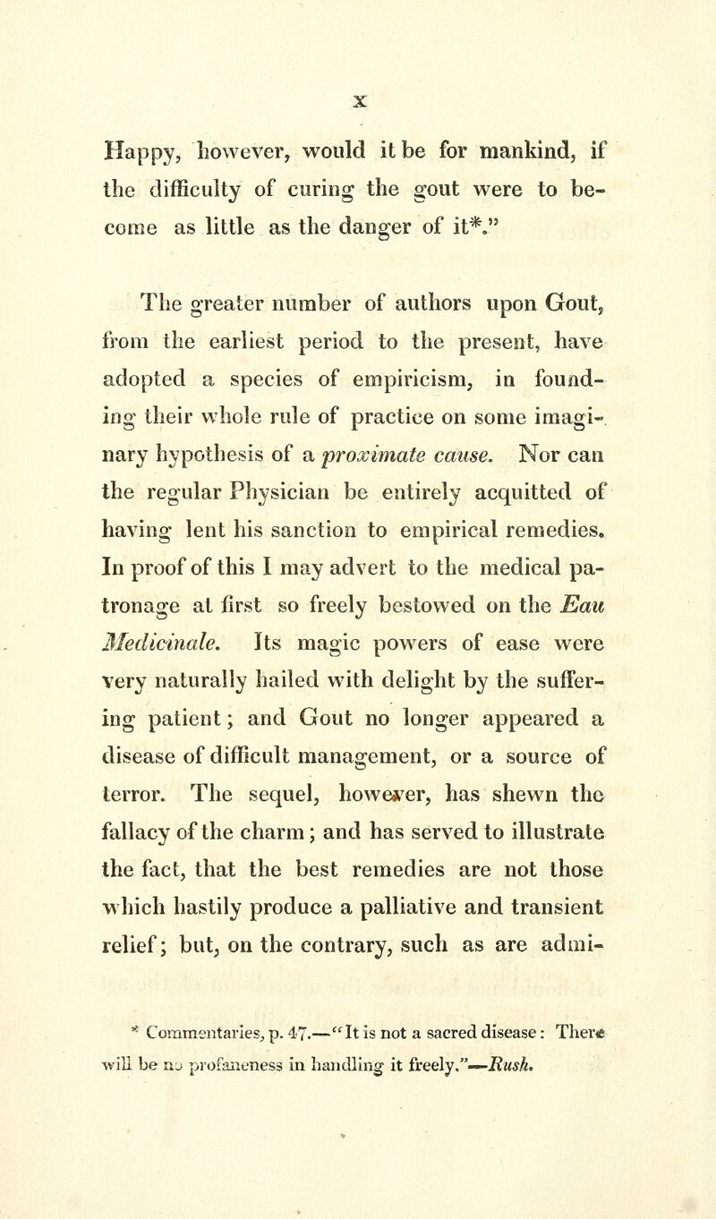 Happy, however, would it be for mankind, if the difficulty of curing the gout were to be- come as little as the danger of it*. The greater number of authors upon Gout, from the earliest period to the present, have adopted a species of empiricism, in found- ing their whole rule of practice on some imagi-. nary hypothesis of a proximate cause. Nor can the regular Physician be entirely acquitted of having lent his sanction to empirical remedies. In proof of this I may advert to the medical pa- tronage at first so freely bestowed on the Eau Medicinale. Its magic powers of ease were very naturally hailed with delight by the suffer- ing patient; and Gout no longer appeared a disease of difficult management, or a source of terror. The sequel, howe*^er, has shewn the fallacy of the charm; and has served to illustrate the fact, that the best remedies are not those Mhich hastily produce a palliative and transient relief; but; on the contrary, such as are admi- * Commentaries;, p. 47.—''^It is not a sacred disease: TheriC will be nj profaiieness in handling it &QQ\y--^Rush.