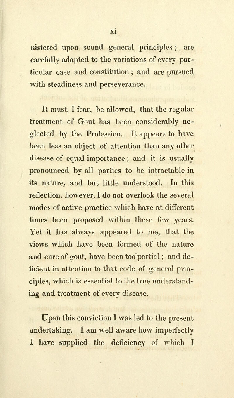 nistered upon sound general principles ; are carefully adapted to the variations of every par- ticular case and constitution ; and are pursued with steadiness and perseverance. It must, I fear, be allowed, that the regular treatment of Gout has been considerably ne- glected by the Profession. It appears to have been less an object of attention than any other disease of equal importance; and it is usually pronounced by all parties to be intractable in its nature, and but little understood. In this reflection, however, Ido not overlook the several modes of active practice which have at different times been proposed within these few years. Yet it has always appeared to me, that the views which have been formed of the nature and cure of gout, have been toopartial; and de- ficient in attention to that code of general prin- ciples, which is essential to the true understand- ing and treatment of every disease. Upon this conviction I was led to the present undertaking. I am well aware how imperfectly I have supplied the deficiency of which I