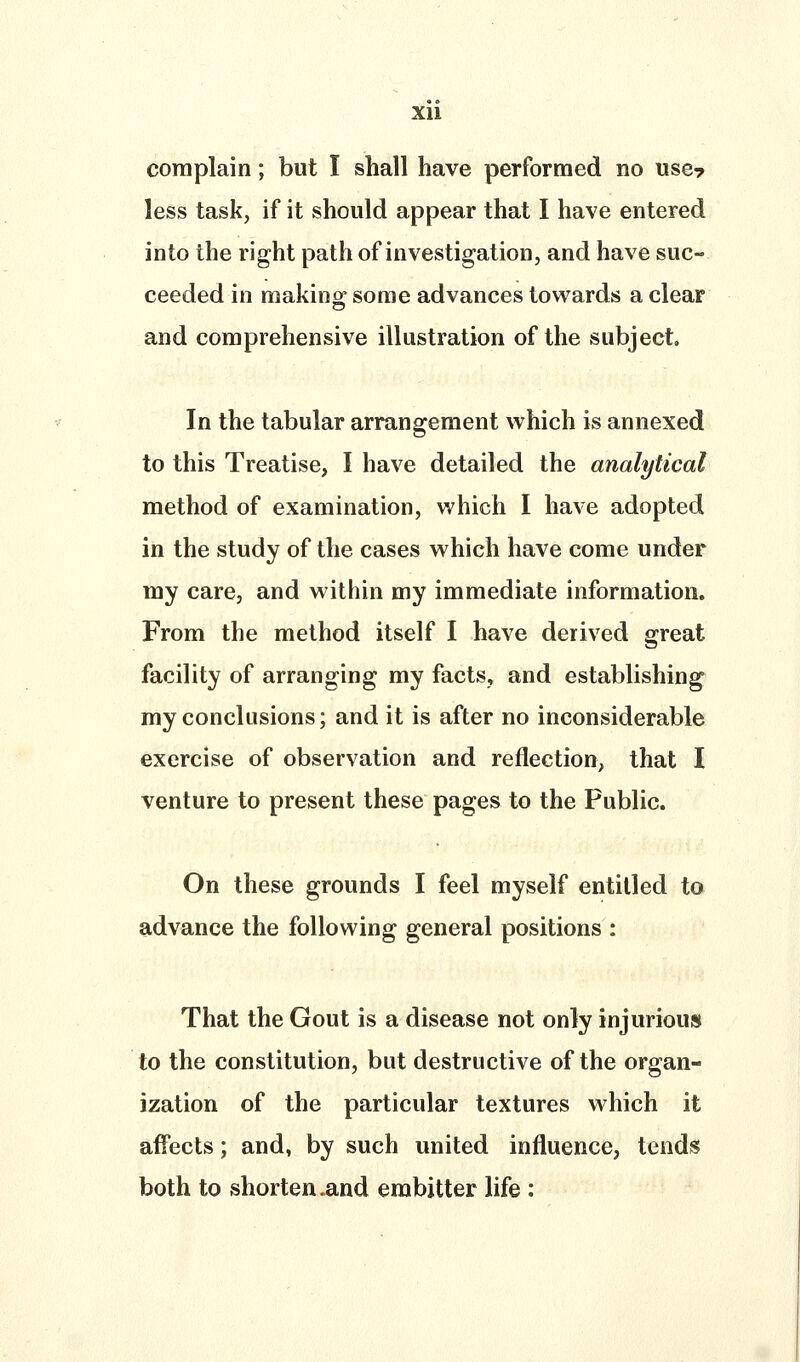 complain; but I shall have performed no use? less task, if it should appear that I have entered into the right path of investigation, and have suc- ceeded in making^ some advances towards a clear and comprehensive illustration of the subject. In the tabular arrangement which is annexed to this Treatise, I have detailed the analytical method of examination, which I have adopted in the study of the cases which have come under my care, and within my immediate information. From the method itself I have derived great facility of arranging my factSy and establishing^ my conclusions; and it is after no inconsiderable exercise of observation and reflection, that I venture to present these pages to the Public. On these grounds I feel myself entitled to advance the following general positions : That the Gout is a disease not only injurious to the constitution, but destructive of the organ- ization of the particular textures which it affects; and, by such united influence, tends both to shorten .and embitter life :