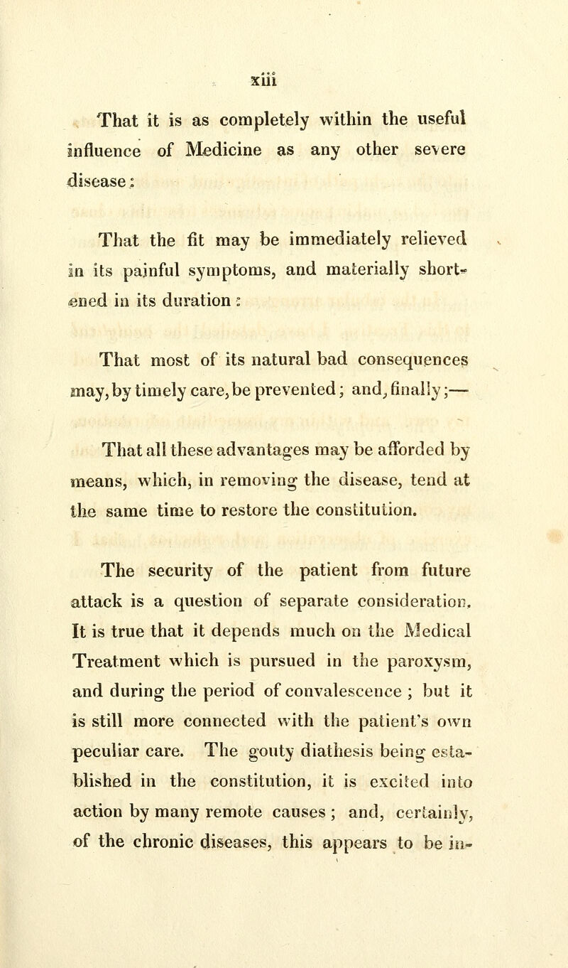 Xlll That it is as completely within the useful influence of Medicine as any other severe disease; That the fit may be immediately relieved in its painful symptoms, and materially shorts- «ned in its duration : That most of its natural bad consequences may,by timely care, be prevented; and^ finally;— That all these advantages may be afforded by means, which, in removing the disease, tend at the same time to restore the constitution. The security of the patient from future attack is a question of separate consideration. It is true that it depends much on the Medical Treatment which is pursued in the paroxysm, and during the period of convalescence ; but it is still more connected with the patient's own peculiar care. The gouty diathesis being esta- blished in the constitution, it is excited into action by many remote causes ; and, certainly, of the chronic diseases, this appears to be in-