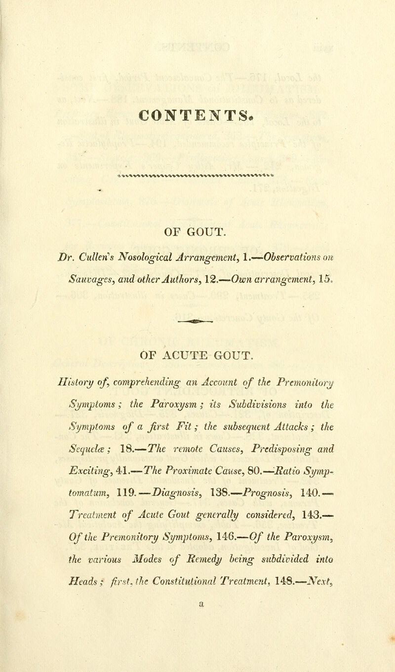 CONTENTS* a %*.% V* 'VX -v* V* V^*^*^*^ * OF GOUT. JDr. CulMs Nosological Arrangement^ 1 .•—'Observations on Sauvages, and other Authors, 12.—^Own arrangement, 15, OF ACUTE GOUT. History of, comprehending an Account of the Premonitory Symptoms; the Paroxysm; its Subdivisions into the Symptoms of a first Fit; the subsequent Attacks ; the Sequclce; 18.—The remote Causes, Predisposing and Exciting, 41.—The Proximate Cause, 80.—-Ratio Symp- tomatum, 119.—Diagnosis, 138.—Prognosis, 140.— Treatment of Acute Gout generally considered, 143.— Of the Premonitory Symptoms, 146.—Of the Paroxysm, the various Modes of Remedy being subdivided into Heads ; firsts the Constitutional Treatment, 148.—Next,