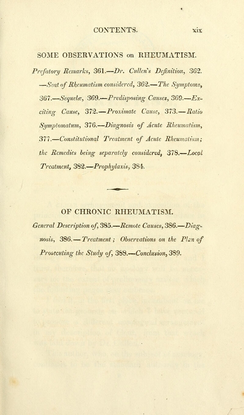 SOME OBSERVATIONS on RHEUMATISM. prefatory Remarks, 361.—Z)r. Cullens Definition, 362. —Seat of Rheumatism considered, 362.—The Symptoms^ 367.—Sequelae, 369.—Predisposing Causes, 369.—Ex- citing Cause, 372.—Proximate Cause, 373.—Ratio ST/mjxlomatum, 376.—Diagnosis of Acute Rheumatism, 377.—Constitutional Treatment of Acute Rheumatism; the Remedies being separately considered, 378.—Local Treatment^ 382.—Prophylaxis, 384. OF CHRONIC RHEUMATISM. General Description of, 385.—Remote Causes, 386.—Diag- nosis, 386. — Treatment; Observations on the Plan of Prosecuting the Study of, SifiS.—-Conclusion^ 389.