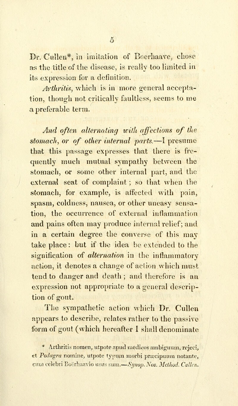 Bi'. Ciillen*, 10 imitation of Boerhaave^ cliose a-s the title of the disease, is really loo limited in its expression for a definition. Arthritis, which is in more general accepta- tion, though not critically faultless, seems to me a preferable term. And often alternating icith affections of the stomach, or of other infernal parts.—I presume that this passage expresses that there is fre- quently much mutual sympathy between the stomach, or some other internal part, and the external seat of complaint; so that when the sk)raach, for example, is affected with pain, spasm, coldness, nausea, or other uneasy sensa- tion, the occurrence of external infiammalion and pains often may produce internal relief; and in a certain degree the converse of this may take place: but if the idea be extended to the signification of alternation in the inflammatory action, it denotes a change of action which must tend to danger and death ; and therefore is an expression not appropriate to a general descrip- tion of gout. The sympathetic action which Dr. CuUen appears to describe, relates rather to the passive form of gout (which hereafter I shall denominate * A.rthritis nomen^ utpote apud medieos ambigimm, rejeci, et Podagra nomine^ utpote tyinim morbi prEecipuum notante, ciiui celebri Bocrhaavio usus sum.—Sijnop. Nos. Method. Cullen,