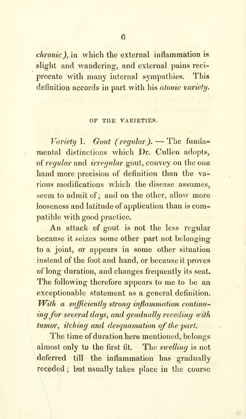 chronic), in which the external inflammation is slight and wandering, and external pains reci- procate with many internal sympathies. This definition accords in part with his atonic variety. OF THE VARIETIES. Variety 1. Gout (regular). — The funda- mental distinctions which Dr. Cullen adopts, oi regular and irregular gout, convey on the one hand more precision of definition than the va- rious modifications which the disease assumes, seem to admit of; and on the other, allow more looseness and latitude of application than is com- patible with good practice. An attack of gout is not the less regular because it seizes some other part not belonging to a joint, or appears in some other situation instead of the foot and hand, or because it proves of long duration, and changes frequently its seat. The following therefore appears to me to be an exceptionable statement as a general definition. With a siifficiently strong inflammation continu- ing for several clays, and gradually receding icith tumor, itching and desquamation of the part. The time of duration here mentioned, belongs almost only to the first fit. The sicelling is not deferred till the inflammation has gradually receded; but usually takes place in the course