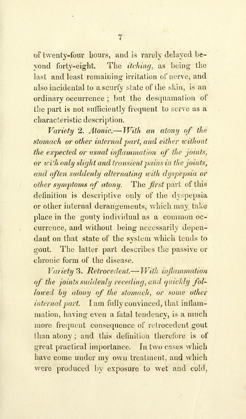 of twenty-four Ijoiirs, and is rarely delayed be- yond forty-eight. The itching, as being the last and least remaining irritation of nerve, and also incidental to a scurfy state of the skin, is an ordinary occurrence ; but the desquamation of the part is not sufficiently frequent to serve as a characteristic description. Variety 2. Atonic.— With an atony of the stomach or other internal part, and either ivithout the expected or usual inflammation of the joints, or ii'ith only slight and transient pains in the joints, and often suddenly alternating icith dyspepsia or other symptoms of atony. The first part of tliis definition is descriptive only of the dyspepsia or other internal derangements, which may. take place in the gouty individual as a common oc- currence, and without being necessarily depen- dant on that state of the system which tends to gout. The latter part describes the passive or chronic form of the disease. Variety 3. Retrocedent—With inflammation of the joints suddenly receding^ and quickly fol- lowed by atony of the stomach, or some other internal part. I am fully convinced, that inflam- mation, having even a fatal tendency, is a much more frequent consequence of retrocedent gout than atony ; and this definition therefore is of great practical importance. In two cases which have come under my own treatment, and which were produced by exposure to wet and cold,