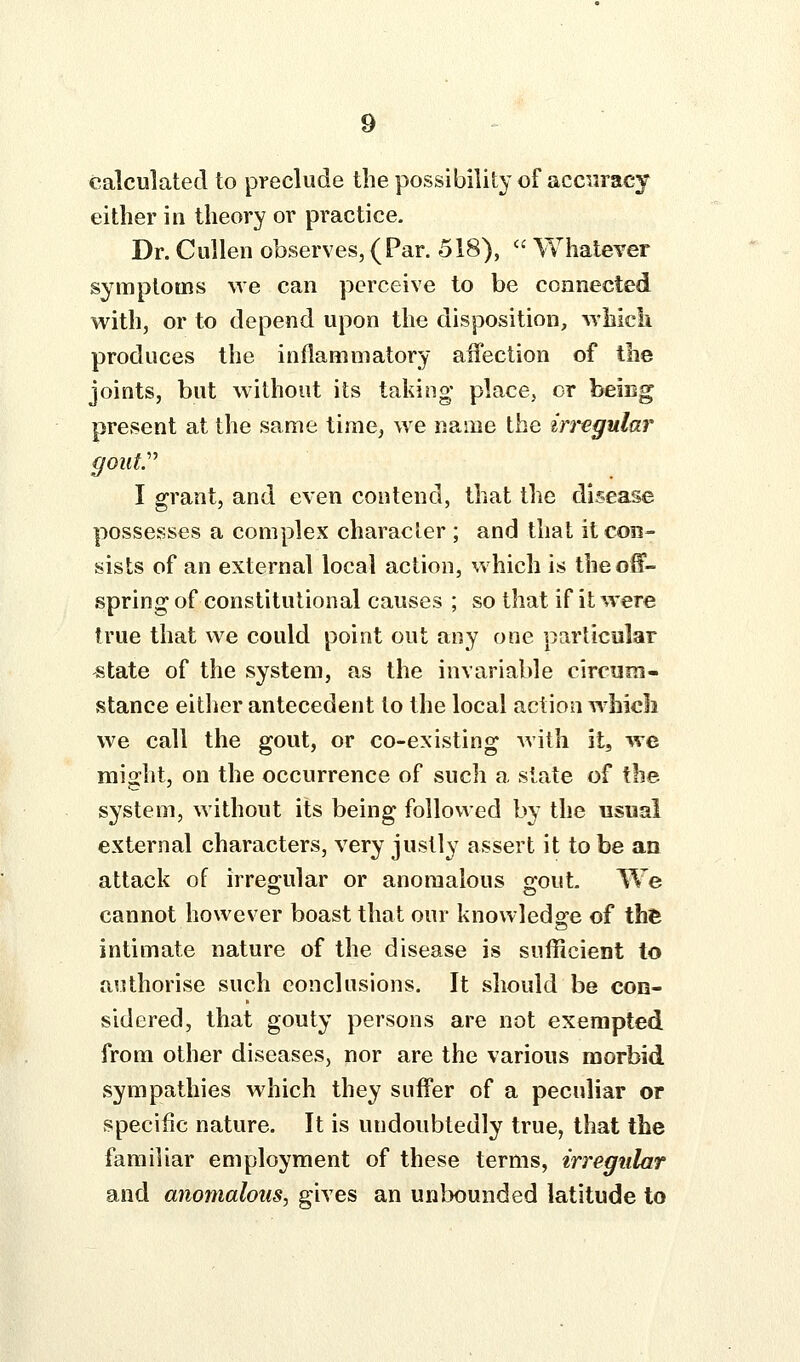 calculated to preclude the possibility of accuracy either in theory or practice. Dr. CuUen observes, (Par. 518),  WhalcYer symptoms we can perceive to be connected with, or to depend upon the disposition, wMcli produces the inflammatory affection of the joints, but without its taidng* place, or beiog present at the same time, we name the in'egular gouty I grant, and even contend, that the disease possesses a complex character ; and that it con- sists of an external local action, which is theo^- spring of constitutional causes ; so that if it were true that we could point out any one particular state of the system, as the invariable circum- stance eitlier antecedent to the local action which we call the gout, or co-existing with it, we might, on the occurrence of such a slate of the system, without its being followed by the usual external characters, very justly assert it to be an attack of irreo^ular or anomalous srout. We cannot however boast that our knowledge of the intimate nature of the disease is sufficient to authorise such conclusions. It should be con- sidered, that gouty persons are not exempted from other diseases, nor are the various morbid sympathies which they suffer of a peculiar or specific nature. It is undoubtedly true, that the familiar employment of these terms, irregular and anomalous J gives an unbounded latitude to