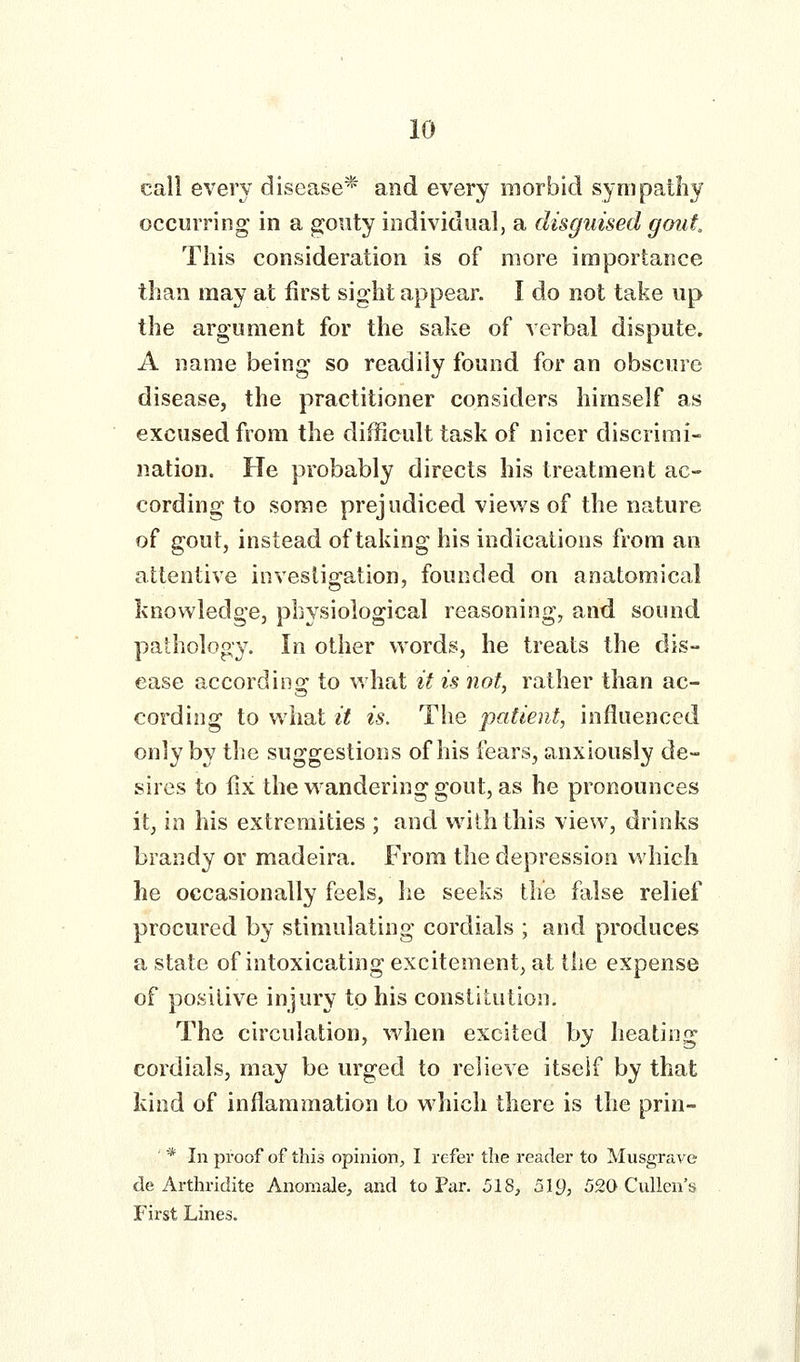 call every disease* and every morbid synipatliy occurring in a gouty individual, a disguised gout. This consideration is of more importance than may at first sight appear. I do not take up the argument for the sake of verbal dispute. A name being so readily found for an obscure disease, the practitioner considers himself as excused from the difficult task of nicer discrimi- nation. He probably directs his treatment ac- cording to some prejudiced views of the nature of gout, instead of taking his indications from an attentive investigation, founded on anatomical knowledge, physiological reasoning, and sound pathology. In other words, he treats the dis- ease according to what it is not, rather than ac- cording to what it is. The patient, influenced only by the suggestions of his fears, anxiously de- sires to fix the Meandering gout, as he pronounces it, in his extremities ; and with this view, drinks brandy or madeira. From the depression which he occasionally feels, he seeks the false relief procured by stimulating cordials ; and produces a state of intoxicating excitement, at the expense of positive injury to his constitution. The circulation, wdien excited by heating cordials, may be urged to relieve itself by that kind of inflammation to which there is the prin- ' '* In proof of this opinion^ I refer the reader to Musgrave de Arthridite Anomale, and to Par. 518, 519, 520 Culien's First Lines.