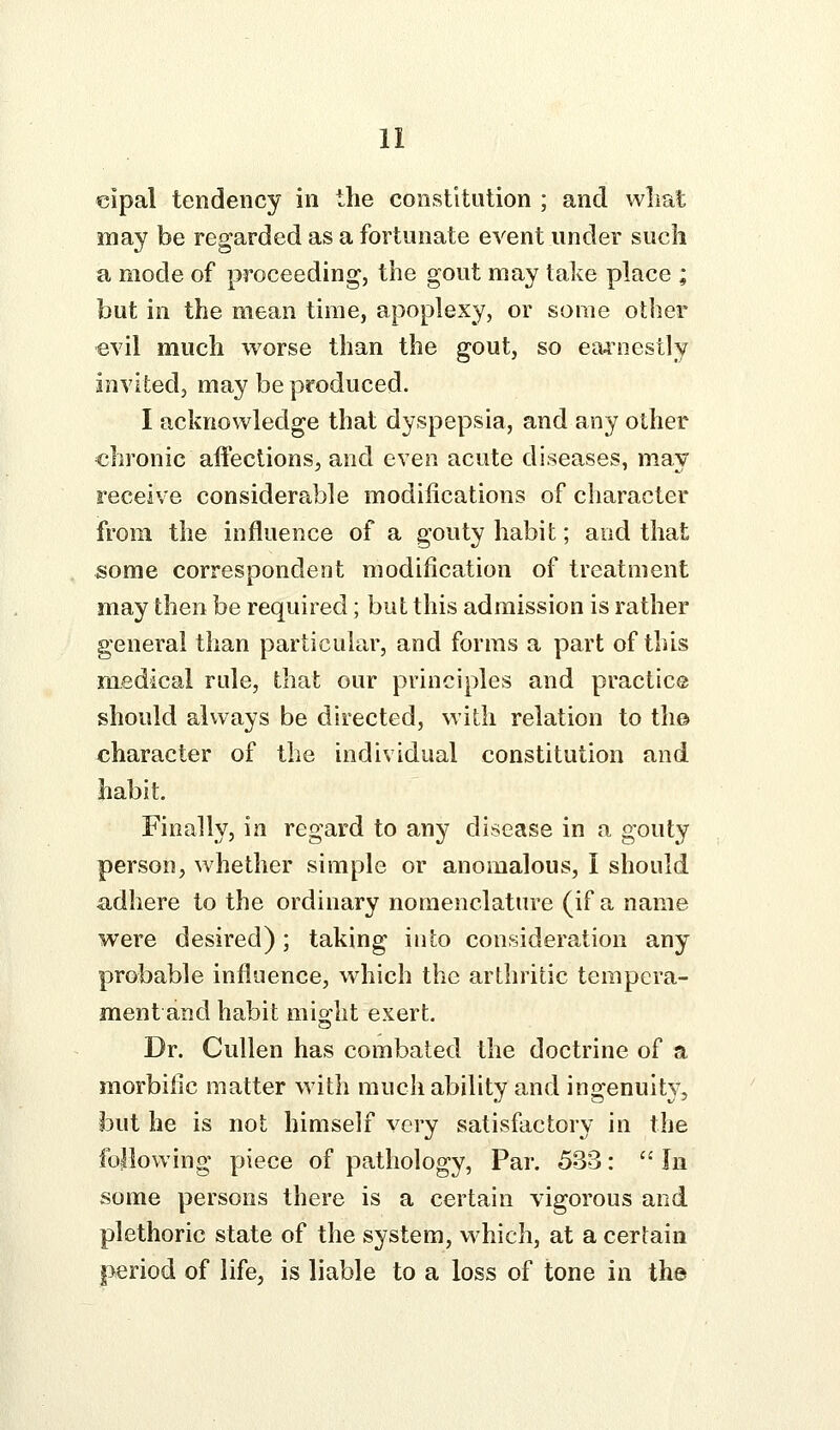 €ipal tendency in the constitution ; and wliat may be regarded as a fortunate event under such a mode of proceeding, the gout may take place ; but in the mean time, apoplexy, or some other evil much worse than the gout, so eaj'nestly invited, may be produced. I acknowledge that dyspepsia, and any other chronic affections, and even acute diseases, may receive considerable modifications of character from the influence of a gouty habit; and that some correspondent modification of treatment may then be required; but this admission is rather general than particular, and forms a part of this medical rule, that our principles and practice should always be directed, with relation to th© character of the individual constitution and habit. Finally, in regard to any disease in a gouty person, whether simple or anomalous, I should €idhere to the ordinary nomenclature (if a name were desired); taking into consideration any probable influence, which the arthritic tempera- ment and habit mio^ht exert. Dr. Cullen has combated the doctrine of a morbific matter with much ability and ingenuity, but he is not himself very satisfactory in the following piece of pathology, Par. 533:  In some persons there is a certain vigorous and plethoric state of the system, which, at a certain period of life, is liable to a loss of tone in the