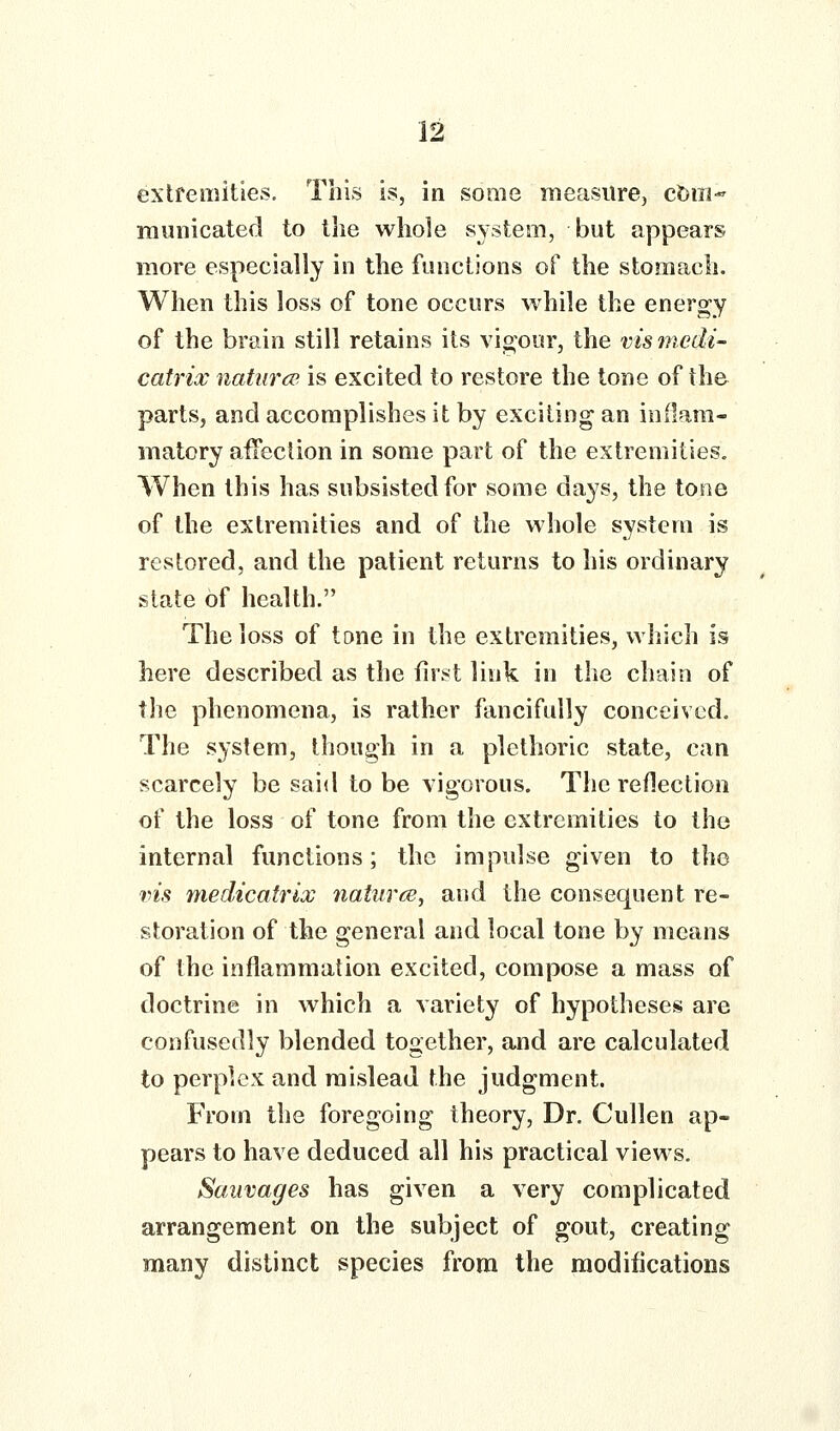 extfemities. This is, in some measure, ct)m- municated to the whole system, but appears more especially in the fiuictions of the stomach. When this loss of tone occurs while the energy of the brain still retains its vigour, the vismcdi- catrix naturcp is excited to restore the tone of the parts, and accomplishes it by exciting an inflam- matory aifcclion in some part of the extremities. When this has subsisted for some days, the tone of the extremities and of the whole system is restored, and the patient returns to his ordinary state of health. The loss of tone in the extremities, which is here described as the first link in the chain of the phenomena, is rather fancifully conceived. The system, though in a plethoric state, can scarcely be said to be vigorous. The reflection of the loss of tone from the extremities to the internal functions; the impulse given to the vis medicatrix natures, and the consequent re- storation of the general and local tone by means of the inflammation excited, compose a mass of doctrine in which a variety of hypotheses are confusedly blended together, and are calculated to perplex and mislead the judgment. From the foregoing theory. Dr. Cullen ap- pears to have deduced all his practical views. Sauvages has given a very complicated arrangement on the subject of gout, creating many distinct species from the modifications