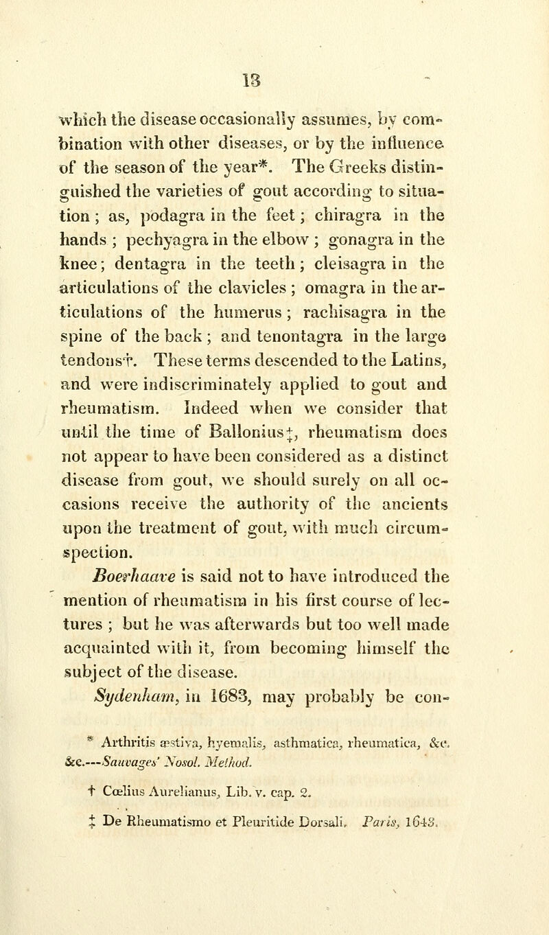 IB wliicli the disease occasionally assumes, by com- bination with other diseases, or by the influence, of the season of the year*. The Greeks distin- guished the varieties of gout according to situa- tion ; as, podagra in the feet; chiragra in the hands ; pechyagra in the elbow ; gonagra in the knee; dentagra in the teeth; cleisagra in the articulations of the clavicles ; omagra in the ar- ticulations of the humerus; rachisagra in the spine of the back ; and tenontagra in the large tendonsT. These terms descended to the Latins, and were indiscriminately applied to gout and rheumatism. Indeed when we consider that until the time of Ballonius+, rheumatism does not appear to have been considered as a distinct disease from gout, we should surely on all oc- casions receive the authority of the ancients upon the treatment of gout, with much circum- spection. Boerhaave is said not to have introduced the mention of rheumatism in his first course of lec- tures ; but he was afterwards but too well made acquainted with it, from becoming himself the subject of the disease. Sydenham^ in 1683, may probably be con- * Ai'thi'itjs apstlva, hyemalisj asthmatic?., rheumatica, &;e. &e.—Sauvages' Nosol. Method. t Coelius Aurelianus^ Lib. v. cap. 2.