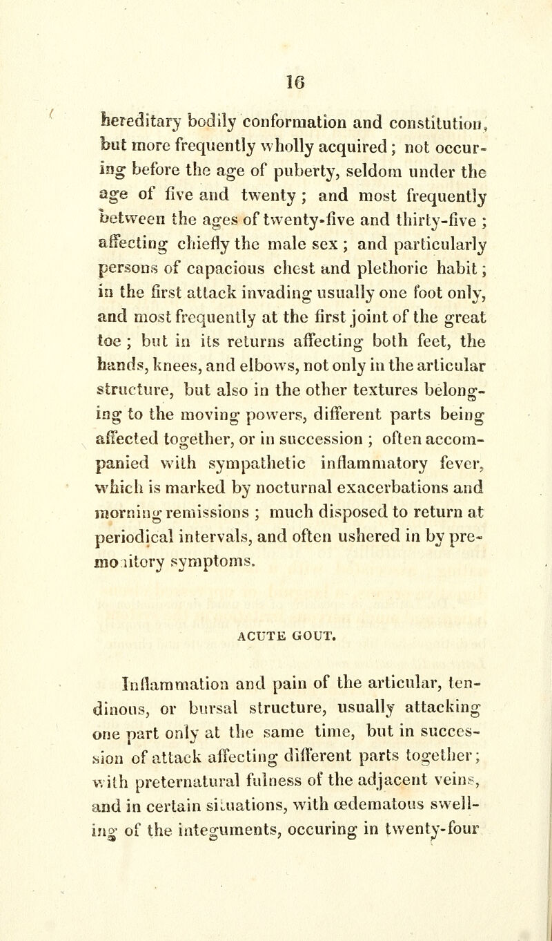 t hereditary bodily conformation and constitution, but more frequently wholly acquired; not occur- ing before the age of puberty, seldom under the age of five and twenty ; and most frequently between the ages of twenty-live and thirty-five ; affecting chiefly the male sex ; and particularly persons of capacious chest and plethoric habit; io the first attack invading usually one foot only, and most frequently at the first joint of the great toe; but in its returns affecting both feet, the hands, knees, and elbows, not only in the articular structure, but also in the other textures belong- ing to the moving powers, different parts being , affected together, or in succession ; often accom- panied with sympathetic inflammatory fever, which is marked by nocturnal exacerbations and morning remissions ; much disposed to return at periodical intervals, and often ushered in by pre- moiitory symptoms. ACUTE GOUT. Inflammation and pain of the articular, ten- dinous, or bursal structure, usually attacking one part only at the same time, but in succes- sion of attack affecting different parts together; with preternatural fulness of the adjacent veins, and in certain siLuations, with cedematous swell- ing of the integuments, occuring in twenty-four
