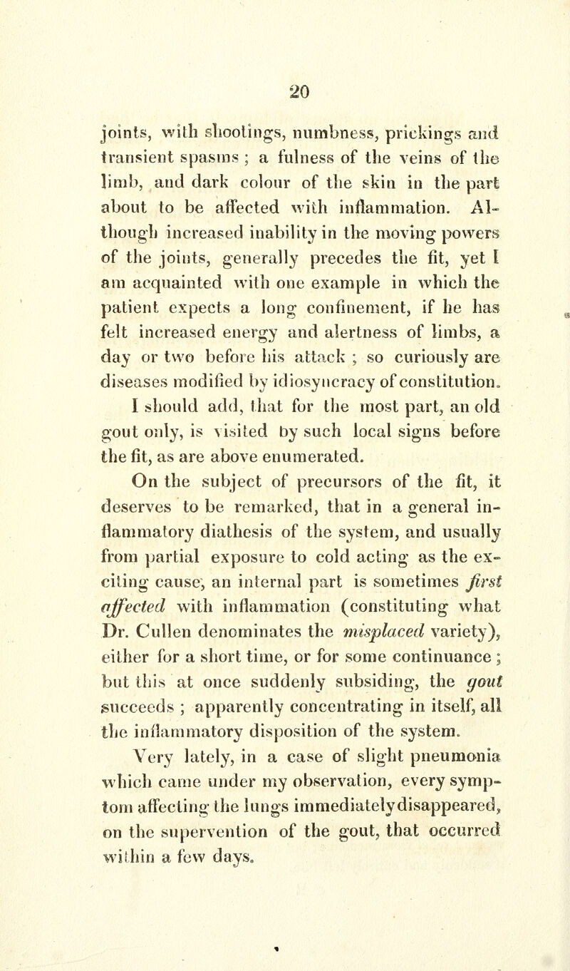 joints, with slioolings, numbness, prickings and transient spasms ; a fulness of the veins of the limb, and dark colour of the ski a in the part about to be affected with inflammation. Al- though increased inability in the moving powers of the joints, generally precedes the lit, yet I am acquainted with one example in which the patient expects a long confinement, if he has felt increased energy and alertness of limbs, a day or two before his attack ; so curiously are diseases modified by idiosyncracy of constitution^ I should add, that for the most part, an old gout only, is visited by such local signs before the fit, as are above enumerated. On the subject of precursors of the fit, it deserves to be remarked, that in a general in- flammatory diathesis of the system, and usually from partial exposure to cold acting as the ex- citing cause, an internal part is sometimes first affected with inflammation (constituting what Dr. Cullen denominates the misplaced variety), either for a short time, or for some continuance ; but this at once suddenly subsiding, the gout succeeds ; apparently concentrating in itself, all the inflammatory disposition of the system. Very lately, in a case of slight pneumonia which came under my observation, every symp- tom affecting the lungs immediatelydisappeared, on the supervention of the gout, that occurred within a few days.