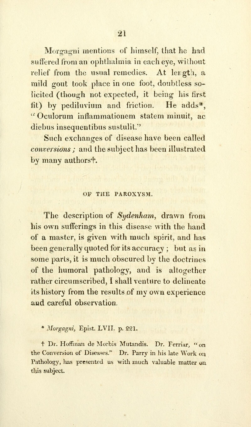 Morgagni mentions of himself, that he had suffered from an ophthalmia in each eye, without relief from the usual remedies. At lergtli, a mild gout took place in one foot, doubtless so- licited (though not expected, it being his first fit) by pediluvium and friction. He adds*, '^ Oculorum inflammationem statem miniiit, ac diebus insequentibus sustulit. Such exchanges of disease have been called conversions ; and the subject has been illustrated by many authors^. OW THE PAROXYSM. The description of Sydenham, drawn from liis own sufferings in this disease with the hand of a master, is given with much spirit, and has been generally quoted for its accuracy ; but as in some parts, it is much obscured by the doctrines of the humoral pathology, and is altogether rather circumscribed, I shall venture to delineate its history from the results of my own experience and careful observation, * Morgagni, Epist. LVII. p. 221. t Dr. Hoffinaii de Morbis Mutandis. Dr. Ferriarj  on the Conversion of Diseases. Dr. Parry in his late Work on Pathology, has presented us with much valuable matter on this subject.