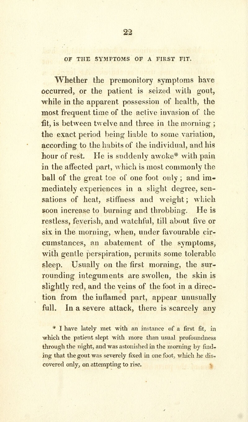 OF THE SYMPTOMS OF A FIRST FIT, Whether the premonitory symptoms have occurred, or the patient is seized with gout, while in the apparent possession of health, the most frequent time of the active invasion of the fit, is between twelve and three in the morning ; the exact period being liable to some variation, according to the habits of the individual, and his hour of rest. He is suddenly awoke* with pain in the affected part, which is most commonly the ball of the great toe of one foot only ; and im- mediately experiences in a slight degree, sen- sations of heat, stiffness and weight; which soon increase to burning and throbbing. He is restless, feverish, and watchful, till about iive or six in the morning, when, under favourable cir- cumstances, an abatement of the symptoms, with gentle perspiration, permits some tolerable sleep. Usually on the first morning, the sur- rounding integuments are swollen, the skin is slightly red, and the veins of the foot in a direc- tion from the inflamed part, appear unusually full. In a severe attack, there is scarcely any * I have lately met with an instance of a first fit;, in which the patient slept with more than usual profoundness through the night, and was astonished in the morning by find- ing that the gout was severely fixed in one foot^ which he dis^ covered only^ on attempting to rise. •>