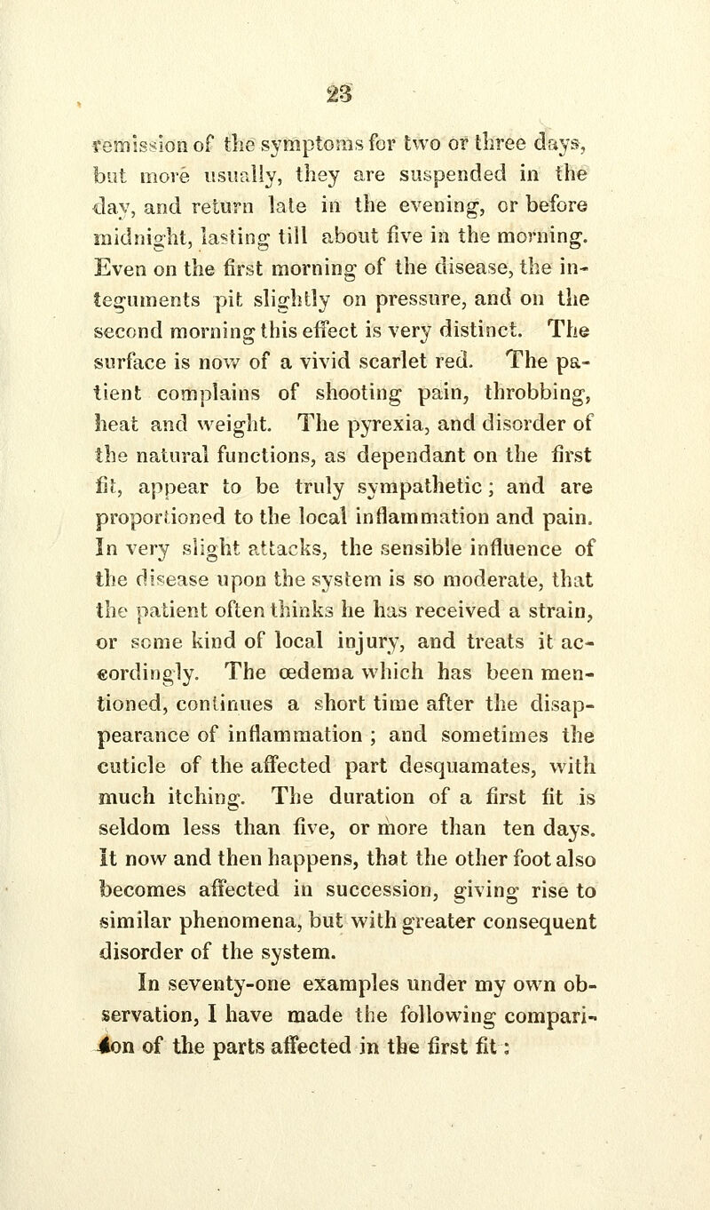 remission of the symptoras for two or three days, but more usually, they are suspended in the day, and return late in the evening, or before midnio^ht, lasting; till about five in the mornino^. Even on the first morning of the disease, the in- teguments pit slightly on pressure, and on the second morning this effect is very distinct. The surface is now of a vivid scarlet red. The pa- tient complains of shooting pain, throbbing, heat and weight. The pyrexia, and disorder of the natural functions, as dependant on the first fit, appear to be truly sympathetic; and are proportioned to the local inflammation and pain. In very slight attacks, the sensible influence of the disease upon the system is so moderate, that the patient often thinks he has received a strain, or some kind of local injury, and treats it ac- cordingly. The oedema which has been men- tioned, continues a short time after the disap- pearance of inflammation ; and sometimes the cuticle of the affected part desquamates, with much itching. The duration of a first fit is seldom less than five, or rhore than ten days. It now and then happens, that the other foot also becomes affected in succession, giving rise to similar phenomena, but with greater consequent disorder of the system. In seventy-one examples under my own ob- servation, I have made the following compari- 4on of the parts affected in the first fit: