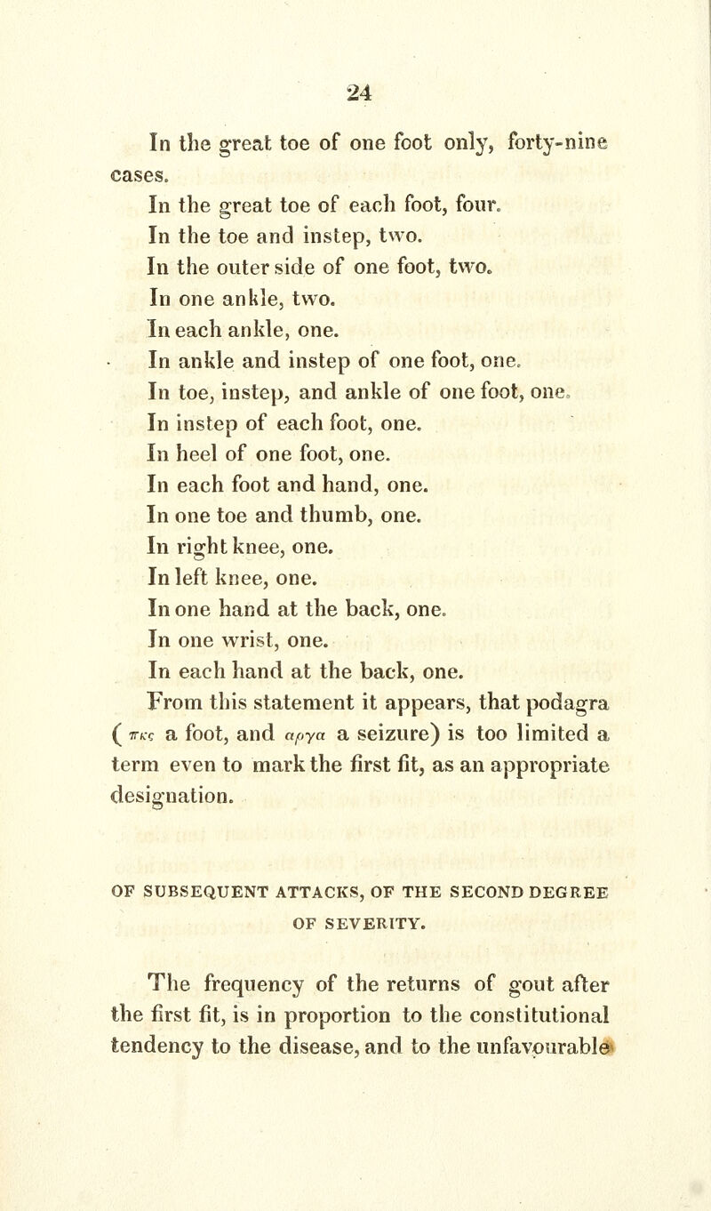 In the great toe of one foot only, forty-nine cases. In the great toe of each foot, four. In the toe and instep, two. In the outer side of one foot, twOc In one ankle, two. In each ankle, one. In ankle and instep of one foot, one. In toe, instep, and ankle of one foot, one. In instep of each foot, one. In heel of one foot, one. In each foot and hand, one. In one toe and thumb, one. In right knee, one. In left knee, one. In one hand at the back, one. In one wrist, one. In each hand at the back, one. From this statement it appears, that podagra (TTcc a foot, and apya a seizure) is too limited a term even to mark the first fit, as an appropriate designation. OF SUBSEQUENT ATTACKS, OF THE SECOND DEGREE OF SEVERITY. The frequency of the returns of gout after the first fit, is in proportion to the constitutional tendency to the disease, and to the unfavourable^