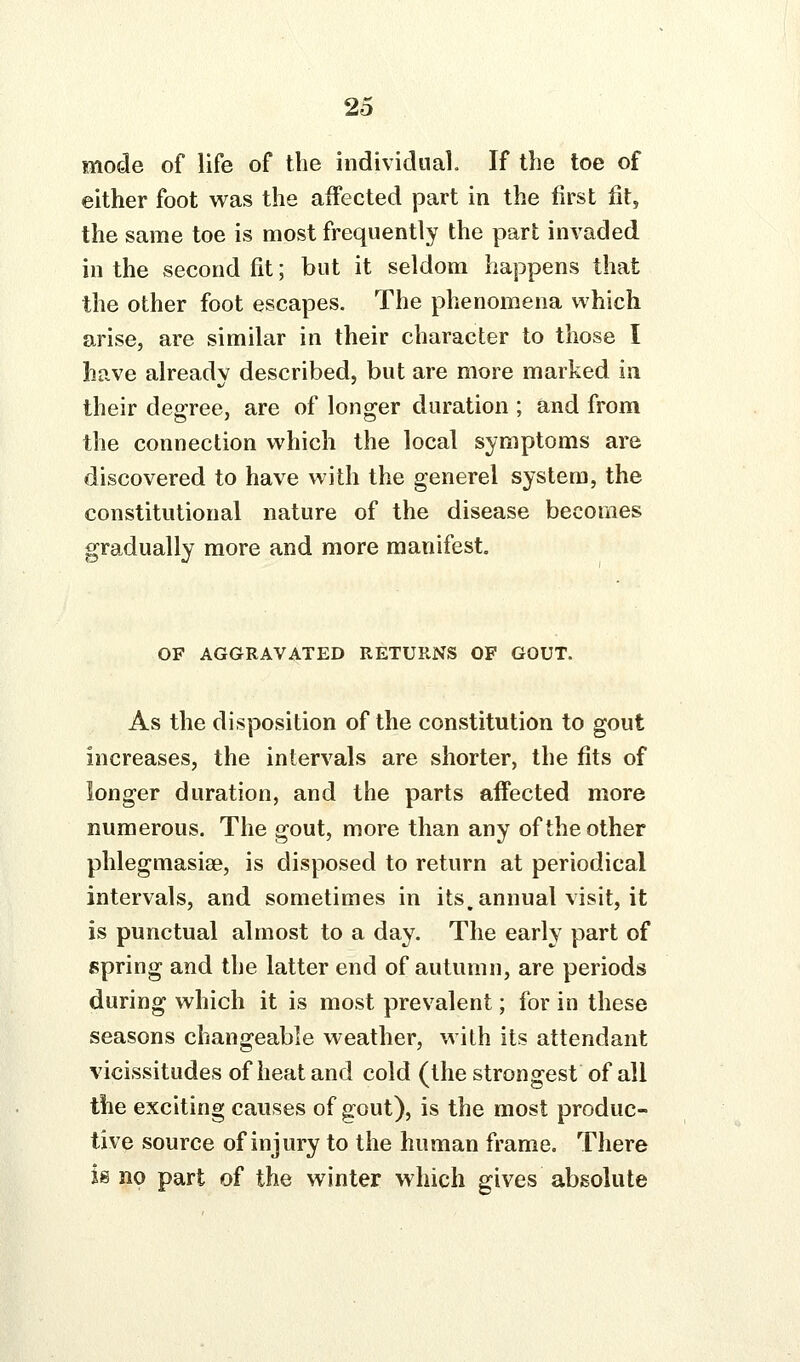 mode of life of the individual. If the toe of either foot was the affected part in the first fit, the same toe is most frequently the part invaded in the second fit; but it seldom happens that the other foot escapes. The phenomena which arise, are similar in their character to those I have already described, but are more marked in their degree, are of longer duration ; and from the connection which the local symptoms are discovered to have with the generel system, the constitutional nature of the disease becomes gradually more and more manifest. OF AGGRAVATED RETURNS OF GOUT. As the disposition of the constitution to gout increases, the intervals are shorter, the fits of longer duration, and the parts affected more numerous. The gout, more than any of the other phlegmasiae, is disposed to return at periodical intervals, and sometimes in its, annual visit, it is punctual almost to a day. The early part of spring and the latter end of autumn, are periods during which it is most prevalent; for in these seasons changeable weather, with its attendant vicissitudes of heat and cold (the strongest of all the exciting causes of gout), is the most produc- tive source of injury to the human frame. There is no part of the winter which gives absolute