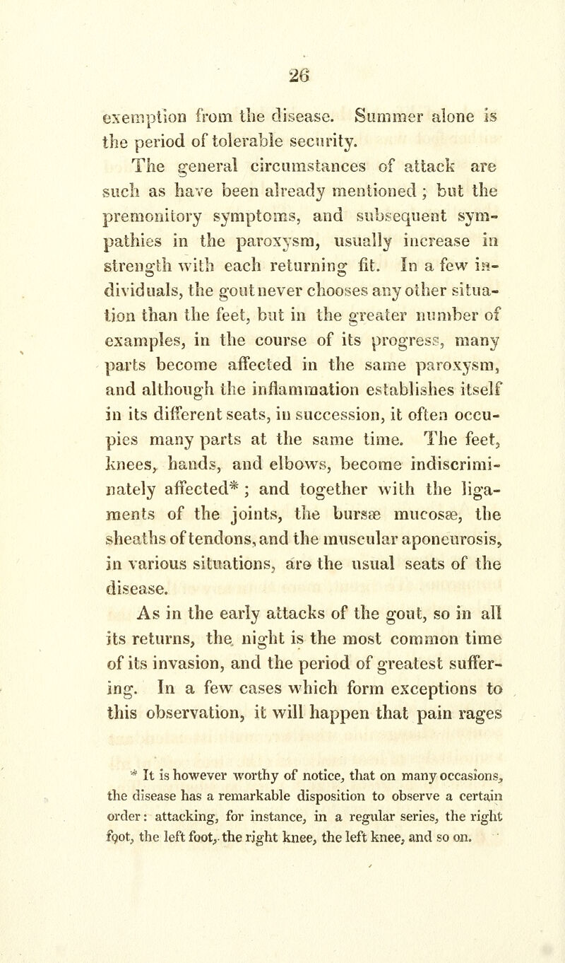 exemption from the disease. Summer alone is the period of tolerable security. The general circumstances of attack are vsucli as have been already mentioned; but the premonitory symptoms, and subsequent sym- pathies in the paroxysm, usually increase in streno'tli with each returnin^^ fit. In a few ia- dividuals, the gout never chooses any other situa- tion than the feet, but in the greater number of examples, in the course of its progress, many parts become affected in the same paroxysm, and although the inflammation establishes itself in its diiferent seats, in succession, it often occu- pies many parts at the same time. The feetj knees^ hands, and elbows, become indiscrimi- nately affected*; and together with the liga- ments of the joints, the bursse mucosse, the sheaths of tendons, and the muscular aponeurosis, in various situations, ar& the usual seats of the disease. As in the early attacks of the gout, so in all its returns, the, night is the most common time of its invasion, and the period of greatest suffer- ing. In a few cases which form exceptions to this observation, it will happen that pain rages * It is however worthy of notice, that on many occasions, the disease has a remarkable disposition to observe a certain order: attacking, for instance, in a regular series, the right fgot, the left foot,- the right knee, the left knee, and so on.