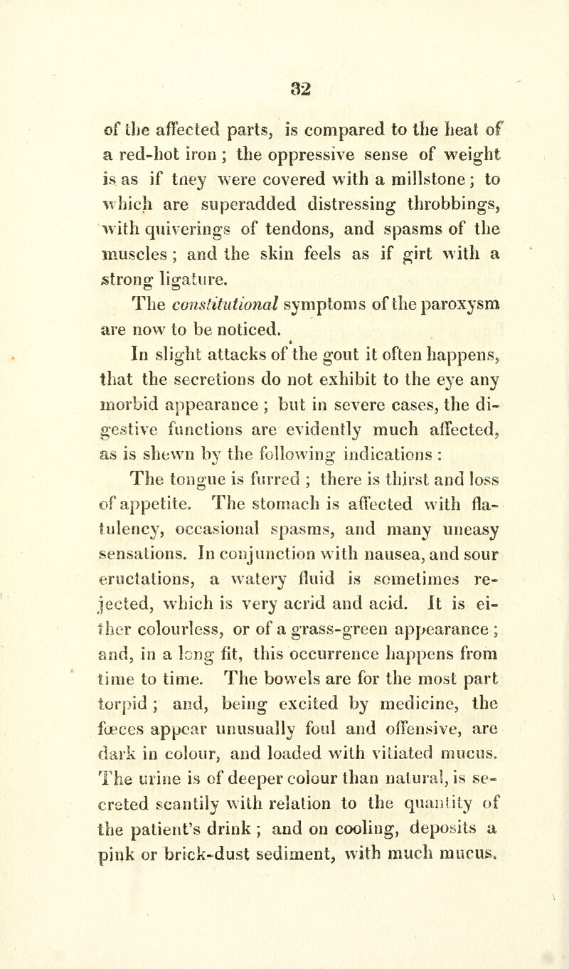 of the affected parts, is compared to the heat of a red-hot iron ; the oppressive sense of weight is as if tney were covered with a millstone; to which are superadded distressing throbbings, with quiverings of tendons, and spasms of the muscles; and the skin feels as if girt with a strong; lio;ature. The constitutional symptoms of the paroxysm are now to be noticed. In slight attacks of the gout it often happens, that the secretions do not exhibit to the eye any morbid appearance ; but in severe cases, the di- gestive functions are evidently much affected, as is shewn b}' the following indications : The tongue is furred ; there is thirst and loss of appetite. The stomach is affected with fla- tulency, occasional spasms, and many uneasy sensations. In conjunction with nausea, and sour eructations, a watery fluid is sometimes re- jected, which is very acrid and acid. It is ei- ther colourless, or of a grass-green appearance ; and, in a long fit, this occurrence happens from time to time. The bowels are for the most part torpid; and, being excited by medicine, the foeces appear unusually foul and offensive, are dark in colour, and loaded wuth vitiated mucus. The urine is of deeper colour than natural, is se- creted scantily with relation to the quantity of the patient's drink ; and on cooling, deposits a pink or brick-dust sediment, with much mucus.