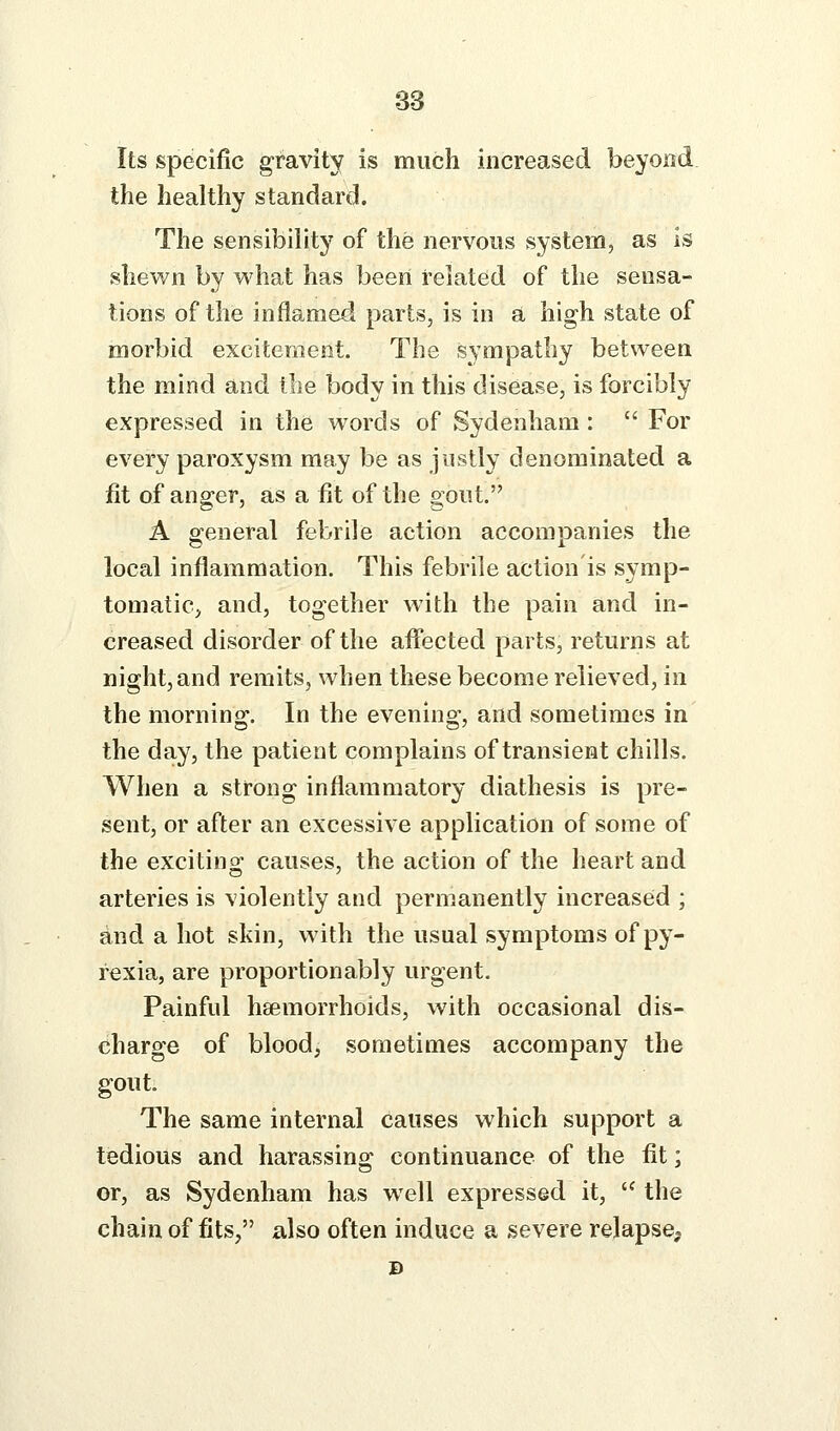 Its specific gravity is much increased beyond the healthy standard. The sensibility of the nervous system, as is shewn by what has been related of the sensa- tions of the inflamed parts, is in a high state of morbid excitement. The sympathy between the mind and the body in this disease, is forcibly expressed in the words of Sydenham:  For every paroxysm may be as justly denominated a fit of anger, as a fit of the gout. A e:eneral febrile action accompanies the local inflammation. This febrile action is symp- tomatic^ and, together with the pain and in- creased disorder of the affected parts, returns at night, and remits, when these become relieved, in the morning. In the evening, and sometimes in the day, the patient complains of transient chills. When a strong inflammatory diathesis is pre- sent, or after an excessive application of some of the excitino' causes, the action of the heart and arteries is violently and permanently increased ; and a hot skin, with the usual symptoms of py- rexia, are proportionably urgent. Painful haemorrhoids, with occasional dis- charge of blood, sometimes accompany the gout. The same internal causes which support a tedious and harassing continuance of the fit; or, as Sydenham has well expressed it,  the chain of fits, also often induce a severe relapse.