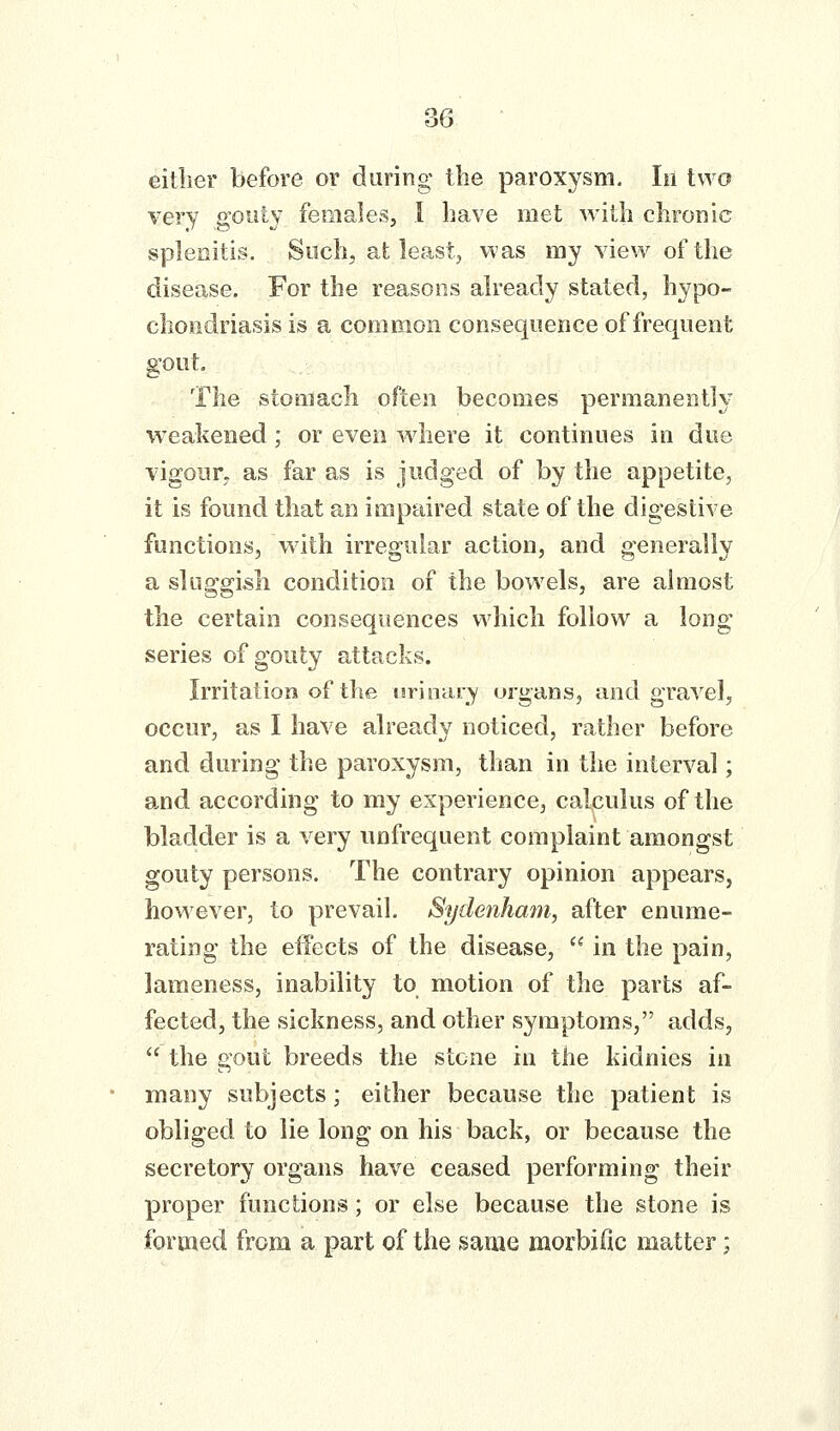 eitlier before or during the paroxysm. In two very gouty females, I have met with chronic splenitis. Such, al: least, was my view of the disease. For the reasons already stated, hypo- chondriasis is a common consequence of frequent gout. The stomach often becomes permanently weakened; or even where it continues in due vigour, as far as is judged of by the appetite, it is found that an impaired state of the digestive functions, With irregular action, and generally a sluo-g-ish condition of the bowels, are almost the certain consequences which follow a long series of gouty attacks. Irritation of the urinary organs, and gravel, occur, as I have already noticed, rather before and during the paroxysm, than in the interval; and according to my experience, calculus of the bladder is a very unfrequent complaint amongst gouty persons. The contrary opinion appears, however, to prevail. Sydenham, after enume- rating the effects of the disease,  in the pain, lameness, inability to motion of the parts af- fected, the sickness, and other symptoms, adds,  the gout breeds the stone in the kidnies in many subjects; either because the patient is obliged to lie long on his back, or because the secretory organs have ceased performing their proper functions; or else because the stone is formed from a part of the same morbific matter;